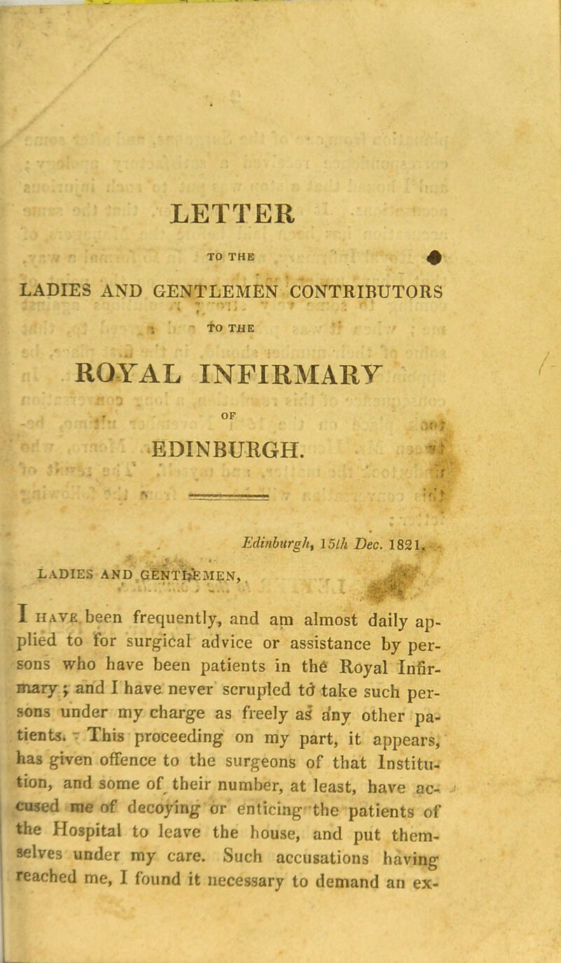 LETTER TO THE LADIES AND GENTLEMEN CONTRIBUTORS - »r •* ■ » r •*, ^ ’ * 1 ■ TO THE ROYAL INFIRMARY EDINBURGH. Edinburgh, 15lh Dec. 1821, A. . . ' f. • • . • LADIES AND GENTLEMEN, ; ;Y ' - 4pf I HAVE been frequently, and am almost daily ap- plied to for surgical advice or assistance by per- sons who have been patients in th6 Royal Infir- mary \ and I have never scrupled td take such per- sons under my charge as freely as any other pa- tients. 7 This proceeding on my part, it appears, has given offence to the surgeons of that Institu- tion, and some of their number, at least, have ac- cused me of decoying or enticing the patients of the Hospital to leave the house, and put them- selves under my care. Such accusations having