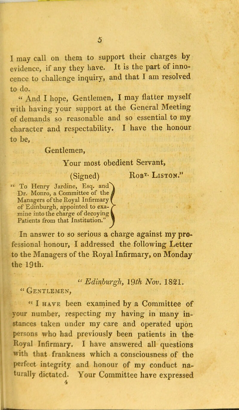 1 may call on them to support their charges by evidence, if any they have. It is the part of inno- cence to challenge inquiry, and that I am resolved to do. « And I hope, Gentlemen, I may flatter myself with having your support at the General Meeting of demands so reasonable and so essential to my character and respectability. I have the honour to be, Gentlemen, Your most obedient Servant, (Signed) Robt- Liston.” “ To Henry Jardine, Esq. and\ Dr. Monro, a Committee of the a Managers of the Royal Infirmary F of Edinburgh, appointed to exa- r mine into the charge of decoying 1 Patients from that Institution.” l In answer to so serious a charge against my pro- fessional honour, I addressed the following Letter to the Managers of the Royal Infirmary, on Monday the 19th. , “ Edinburgh, 19th Nov. 1821. “ Gentlemen, “ I have been examined by a Committee of your number, respecting my having in many in- stances taken under my care and operated upon persons who had previously been patients in the Royal Infirmary. I have answered all questions with that frankness which a consciousness of the perfect integrity and honour of my conduct na- turally dictated. Your Committee have expressed