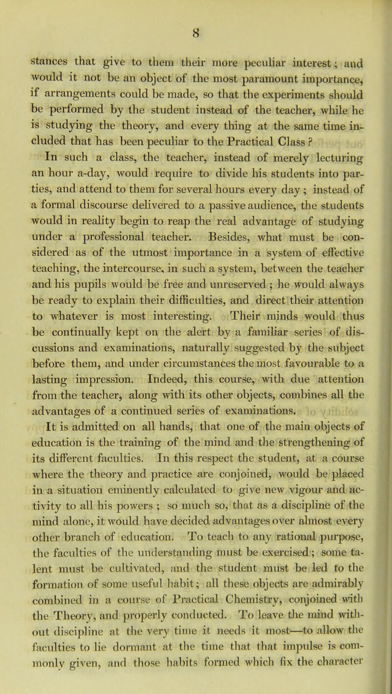 stances that give to them their more peculiar interest; and would it not be an object of the most paramount importance, if arrangements could be made, so that the experiments should be performed by the student instead of the teacher, while he is studying the theory, and every thing at the same time in- cluded that has been peculiar to the Practical Class P In such a class, the teacher, instead of merely lecturing an hour a-day, would require to divide his students into par- ties, and attend to them for several hours every day; instead of a formal discourse delivered to a passive audience, the students would in reality begin to reap the i*eal advantage of studying under a professional teacher. Besides, what must be con- sidered as of the utmost importance in a system of effective teaching, the intercourse, in such a system, between the teacher and his pupils would be free and unreserved ; he would always be ready to explain their difficulties, and direct their attention to whatever is most interesting. Their minds would thus be continually kept on the alert by a familiar series of dis- cussions and examinations, naturally suggested by the subject before them, and under circumstances the most favourable to a lasting impression. Indeed, this course, with due attention from the teacher, along with its other objects, combines all the advantages of a continued series of examinations. It is admitted on all hands, that one of the main objects of education is the training of the mind and the strengthening of its different faculties. In this respect the student, at a course where the theory and practice are conjoined, would be placed in a situation eminently calculated to give new vigour and ac- tivity to all his powers ; so much so, that as a discipline of the mind alone, it would have decided advantages over almost every other branch of education. To teach to any rational purpose, the faculties of the understanding must be exercised; some ta- lent must be cultivated, and the student must be led to the formation of some useful habit; all these objects are admirably combined in a course of Practical Chemistry, conjoined with the Theory, and properly conducted. To leave the mind with- out discipline at the very time it needs it most—to allow the faculties to lie dormant at the time that that impulse is com- monly given, and those habits formed which fix the character