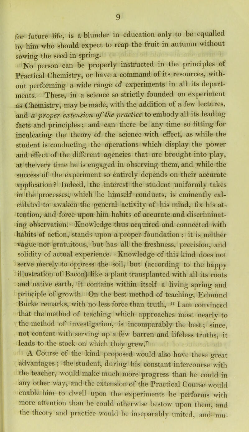 for future life, is a blunder in education only to be equalled by him who should expect to reap the fruit in autumn without sowing the seed in spring. No person can be properly instructed in the principles of Practical Chemistry, or have a command of its resources, with- out performing a wide range of experiments in all its depart- ments. These, in a science so strictly founded on experiment as Chemistry, may be made, with the addition of a few lectures, and a proper extension erf the practice to embody all its leading facts and principles; and can there be any time so fitting for inculcating the theory of the science with effect, as while the student is conducting the operations which display the power and effect of the different agencies that are brought into play, at the very time he is engaged in observing them, and while the success of the experiment so entirely depends on their accurate application ? Indeed, the interest the student uniformly takes in the processes, which he himself conducts, is eminently cal- culated to awaken the general activity of his mind, fix his at- tention, and force upon him habits of accurate and discriminat- ing observation. Knowledge thus acquired and connected with habits of action, stands upon a proper foundation ; it is neither vague nor gratuitous, but has all the freshness, precision, and solidity of actual experience. Knowledge of this kind does not serve merely to oppress the soil, but (according to the happy illustration of Bacon) like a plant transplanted with all its roots and native earth, it contains within itself a living spring and principle of growth. On the best method of teaching, Edmund Burke remarks, with no less force than truth, “ I am convinced that the method of teaching which approaches most nearly to the method of investigation, is incomparably the best; since, not content with serving up a few barren and lifeless truths, it leads to the stock on which they grew.” A Course of the kind proposed would also have these great advantages ; the student, during his constant intercourse with the teacher, would make much more progress than he could in any other way, and the extension of the Practical Course would enable him to dwell upon the experiments he performs with more attention than he could otherwise bestow upon them, and the theory and practice would be inseparably united, and mu-