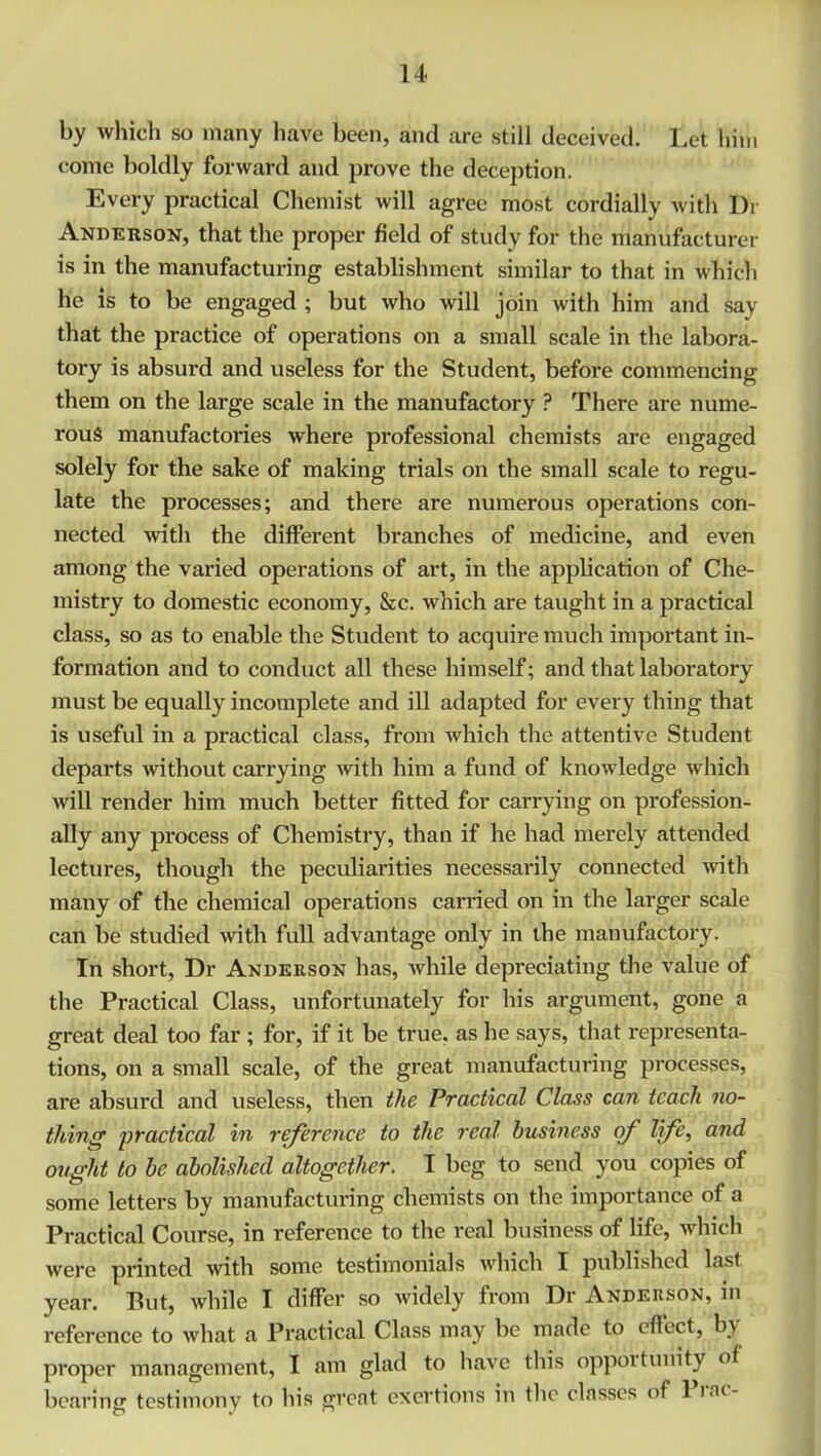 by which so many have been, and are still deceived. Let him come boldly forward and prove the deception. Every practical Chemist will agree most cordially with Di- Anderson, that the proper field of study for the manufacturer is in the manufacturing establishment similar to that in which he is to be engaged ; but who will join with him and say that the practice of operations on a small scale in the labora- tory is absurd and useless for the Student, before commencing them on the large scale in the manufactory ? There are nume- rous manufactories where professional chemists are engaged solely for the sake of making trials on the small scale to regu- late the processes; and there are numerous operations con- nected with the different branches of medicine, and even among the varied operations of art, in the application of Che- mistry to domestic economy, &c. which are taught in a practical class, so as to enable the Student to acquire much important in- formation and to conduct all these himself; and that laboratory must be equally incomplete and ill adapted for every thing that is useful in a practical class, from which the attentive Student departs without carrying with him a fund of knowledge which will render him much better fitted for carrying on profession- ally any process of Chemistry, than if he had merely attended lectures, though the peculiarities necessarily connected with many of the chemical operations carried on in the larger scale can be studied with full advantage only in the manufactory. In short, Dr Anderson has, while depreciating the value of the Practical Class, unfortunately for his argument, gone a great deal too far ; for, if it be true, as he says, that representa- tions, on a small scale, of the great manufacturing processes, are absurd and useless, then the Practical Class can teach no- thing• practical in reference to the real business of life, and ought to be abolished altogether. I beg to send you copies of some letters by manufacturing chemists on the importance of a Practical Course, in reference to the real business of life, which were printed with some testimonials which I published last year. Put, while I differ so widely from Dr Anderson, in reference to what a Practical Class may be made to effect, by proper management, I am glad to have this opportunity of bearing testimony to his great exertions in the classes of 1 mi-