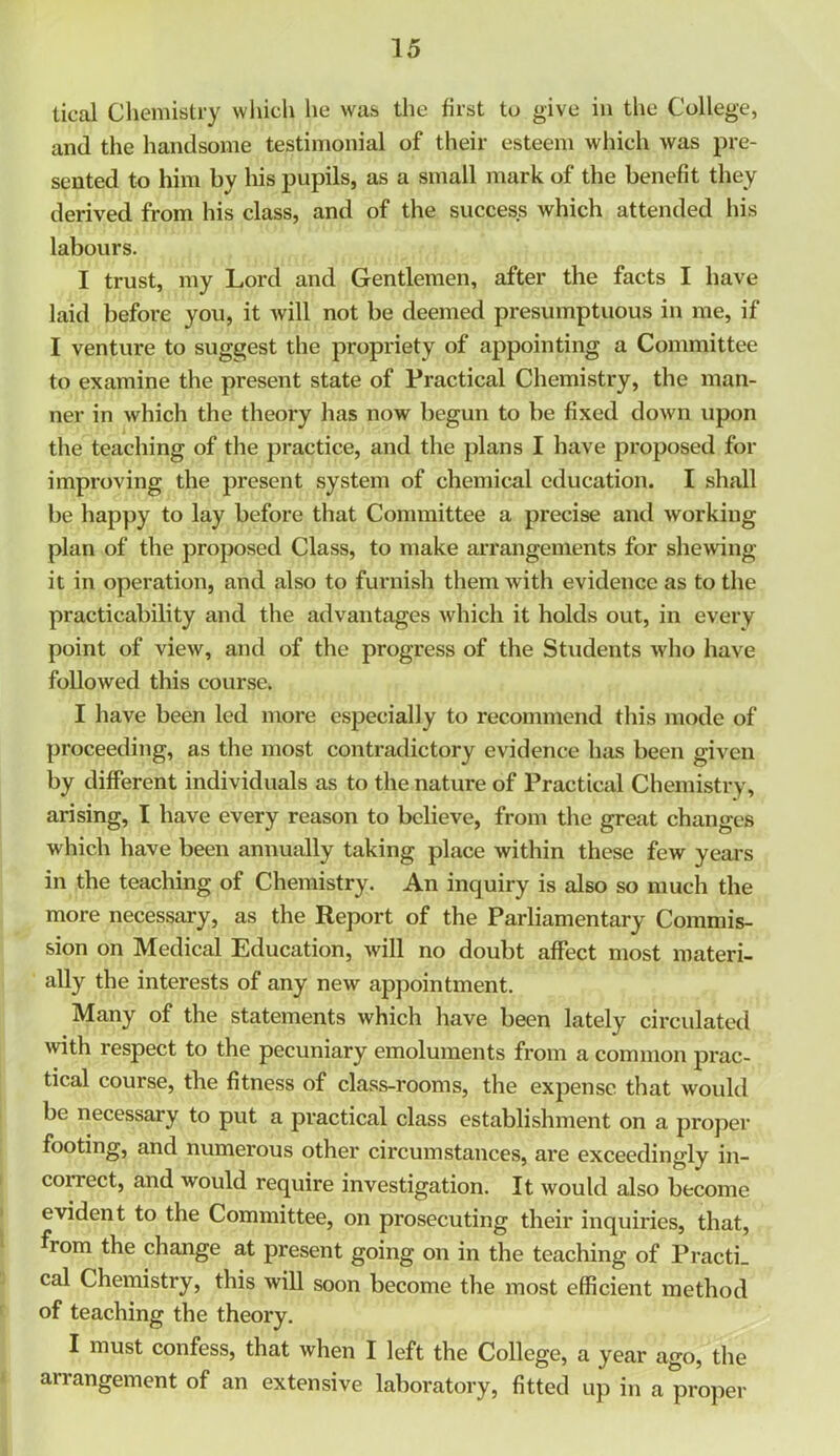 tical Chemistry which he was the first to give in the College, and the handsome testimonial of their esteem which was pre- sented to him bv his pupils, as a small mark of the benefit they derived from his class, and of the success which attended his labours. I trust, my Lord and Gentlemen, after the facts I have laid before you, it will not be deemed presumptuous in me, if I venture to suggest the propriety of appointing a Committee to examine the present state of Practical Chemistry, the man- ner in which the theory has now begun to be fixed down upon the teaching of the practice, and the plans I have proposed for improving the present system of chemical education. I shall be happy to lay before that Committee a precise and working plan of the proposed Class, to make arrangements for shewing it in operation, and also to furnish them with evidence as to the practicability and the advantages which it holds out, in every point of view, and of the progress of the Students who have followed this course. I have been led more especially to recommend this mode of proceeding, as the most contradictory evidence has been given by different individuals as to the nature of Practical Chemistry, arising, I have every reason to believe, from the great changes which have been annually taking place within these few years in the teaching of Chemistry. An inquiry is also so much the more necessary, as the Report of the Parliamentary Commis- sion on Medical Education, will no doubt affect most materi- ally the interests of any new appointment. Many of the statements which have been lately circulated with respect to the pecuniary emoluments from a common prac- tical course, the fitness of class-rooms, the expense that would be necessary to put a practical class establishment on a proper footing, and numerous other circumstances, are exceedingly in- correct, and would require investigation. It would also become evident to the Committee, on prosecuting their inquiries, that, from the change at present going on in the teaching of PractL cal Chemistry, this will soon become the most efficient method of teaching the theory. I must confess, that when I left the College, a year ago, the arrangement of an extensive laboratory, fitted up in a proper