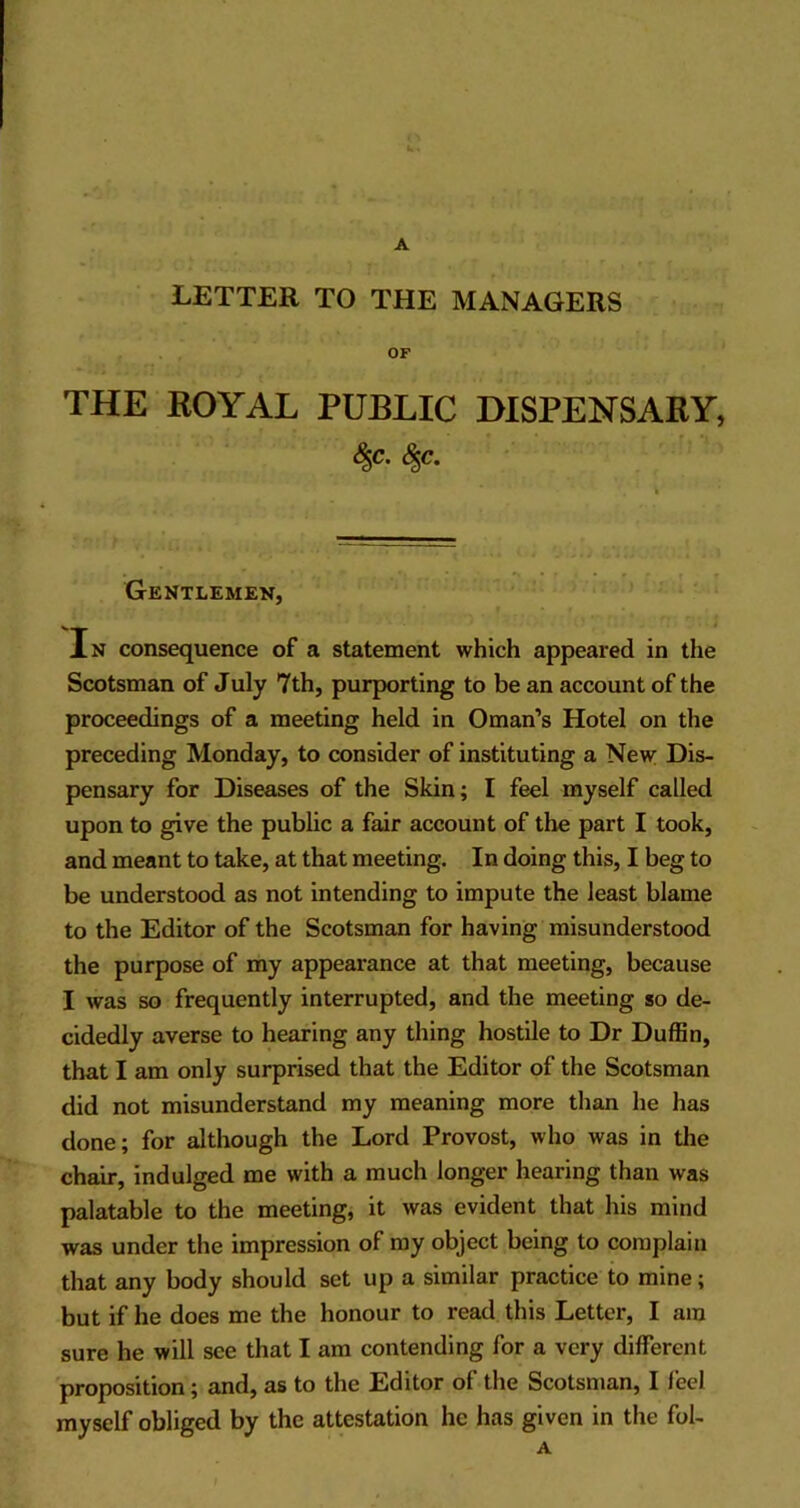 LETTER TO THE MANAGERS OF THE ROYAL PUBLIC DISPENSARY, <$«• Gentlemen, In consequence of a statement which appeared in the Scotsman of July 7th, purporting to be an account of the proceedings of a meeting held in Oman’s Hotel on the preceding Monday, to consider of instituting a New Dis- pensary for Diseases of the Skin; I feel myself called upon to give the public a fair account of the part I took, and meant to take, at that meeting. In doing this, I beg to be understood as not intending to impute the least blame to the Editor of the Scotsman for having misunderstood the purpose of my appearance at that meeting, because I was so frequently interrupted, and the meeting so de- cidedly averse to hearing any thing hostile to Dr Duffin, that I am only surprised that the Editor of the Scotsman did not misunderstand my meaning more than he has done; for although the Lord Provost, who was in the chair, indulged me with a much longer hearing than was palatable to the meeting, it was evident that his mind was under the impression of my object being to complain that any body should set up a similar practice to mine; but if he does me the honour to read this Letter, I am sure he will see that I am contending for a very different proposition; and, as to the Editor of the Scotsman, I feel myself obliged by the attestation he has given in the fol-