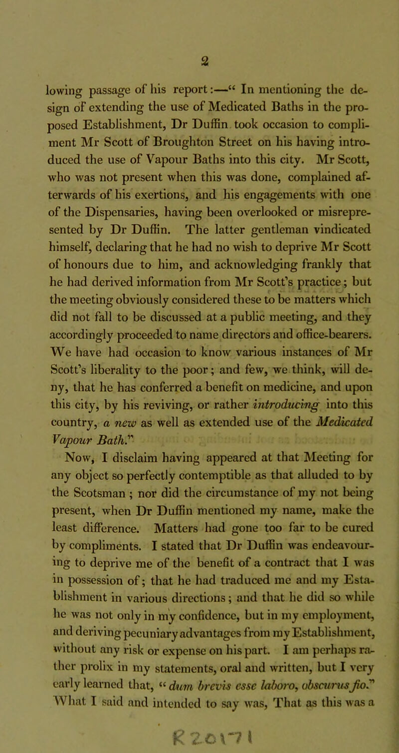 lowing passage of his report:—“ In mentioning the de- sign of extending the use of Medicated Baths in the pro- posed Establishment, Dr Duffin took occasion to compli- ment Mr Scott of Broughton Street on his having intro- duced the use of Vapour Baths into this city. Mr Scott, who was not present when this was done, complained af- terwards of his exertions, and his engagements with one of the Dispensaries, having been overlooked or misrepre- sented by Dr Duffin. The latter gentleman vindicated himself, declaring that he had no wish to deprive Mr Scott of honours due to him, and acknowledging frankly that he had derived information from Mr Scott’s practice; but the meeting obviously considered these to be matters which did not fall to be discussed at a public meeting, and they accordingly proceeded to name directors and office-bearers. We have had occasion to know various instances of Mr Scott’s liberality to the poor; and few, we think, will de- ny, that he has conferred a benefit on medicine, and upon this city, by his reviving, or rather introducing into this country, a new as well as extended use of the Medicated Vapour Bath. Now, I disclaim having appeared at that Meeting for any object so perfectly contemptible as that alluded to by the Scotsman ; nor did the circumstance of my not being present, when Dr Duffin mentioned my name, make the least difference. Matters had gone too far to be cured by compliments. I stated that Dr Duffin was endeavour- ing to deprive me of the benefit of a contract that I was in possession of; that he had traduced me and my Esta- blishment in various directions; and that he did so while he was not only in my confidence, but in my employment, and deriving pecuniary advantages from my Establishment, without any risk or expense on his part. I am perhaps ra- ther prolix in my statements, oral and written, but I very early learned that, “ dum brevis esse faboro, obscumsJio.” What I said and intended to say was, That as this was a Rzcxni