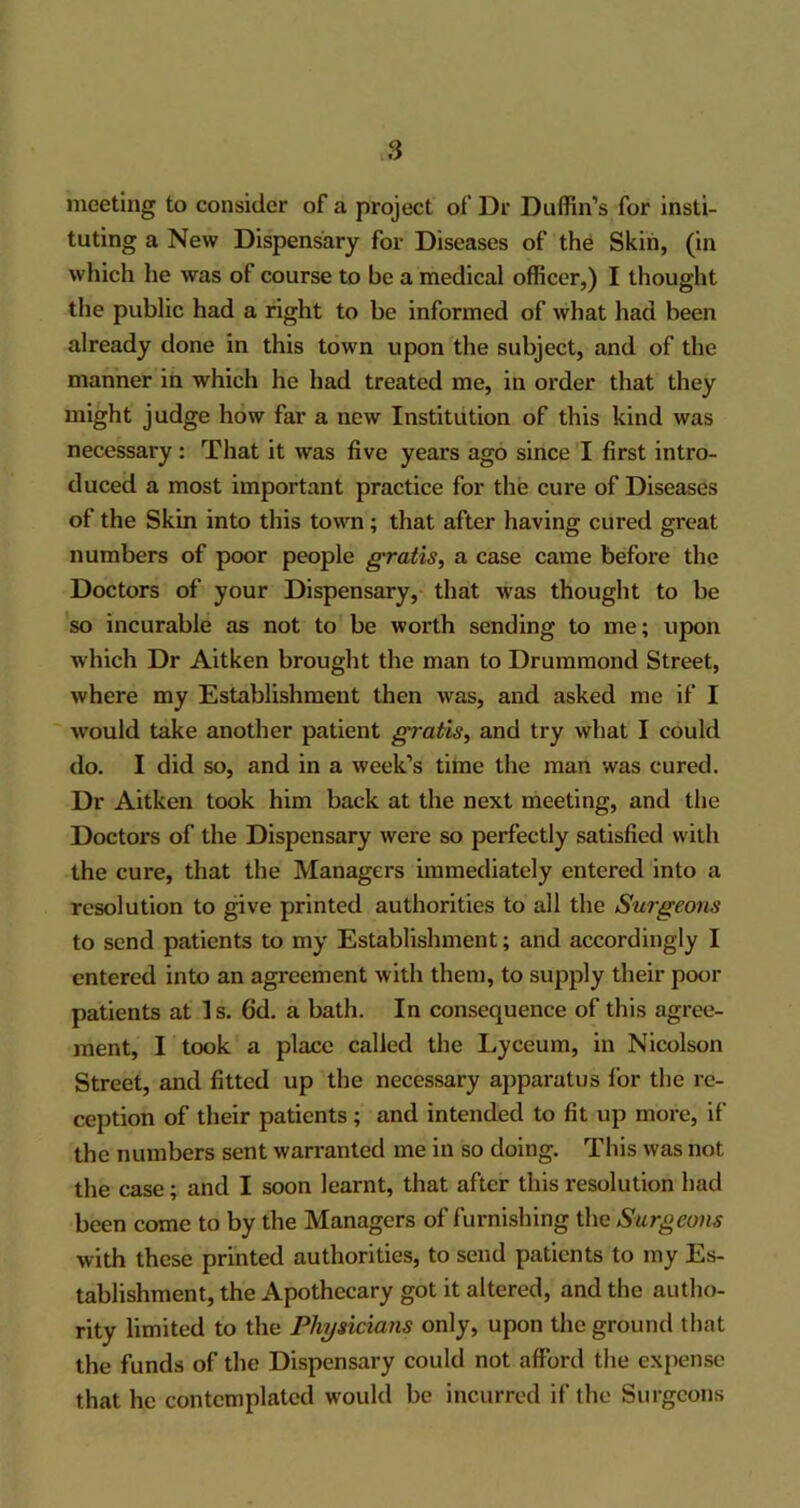 meeting to consider of a project of Dr Duffin’s for insti- tuting a New Dispensary for Diseases of the Skin, (in which he was of course to be a medical officer,) I thought the public had a right to be informed of what had been already done in this town upon the subject, and of the manner in which he had treated me, in order that they might judge how far a new Institution of this kind was necessary : That it was five years ago since I first intro- duced a most important practice for the cure of Diseases of the Skin into this town ; that after having cured great numbers of poor people gratis, a case came before the Doctors of your Dispensary, that was thought to be so incurable as not to be worth sending to me; upon which Dr Aitken brought the man to Drummond Street, where my Establishment then wras, and asked me if I would take another patient gratis, and try what I could do. I did so, and in a week’s time the man was cured. Dr Aitken took him back at the next meeting, and the Doctors of the Dispensary were so perfectly satisfied with the cure, that the Managers immediately entered into a resolution to give printed authorities to all the Surgeons to send patients to my Establishment; and accordingly I entered into an agreement with them, to supply their poor patients at Is. 6d. a bath. In consequence of this agree- ment, I took a place called the Lyceum, in Nicolson Street, and fitted up the necessary apparatus for the re- ception of their patients; and intended to fit up more, if the numbers sent warranted me in so doing. This was not the case; and I soon learnt, that after this resolution had been come to by the Managers of furnishing the Surgeons with these printed authorities, to send patients to my Es- tablishment, the Apothecary got it altered, and the autho- rity limited to the Physicians only, upon the ground that the funds of the Dispensary could not afford the expense that he contemplated would be incurred if the Surgeons