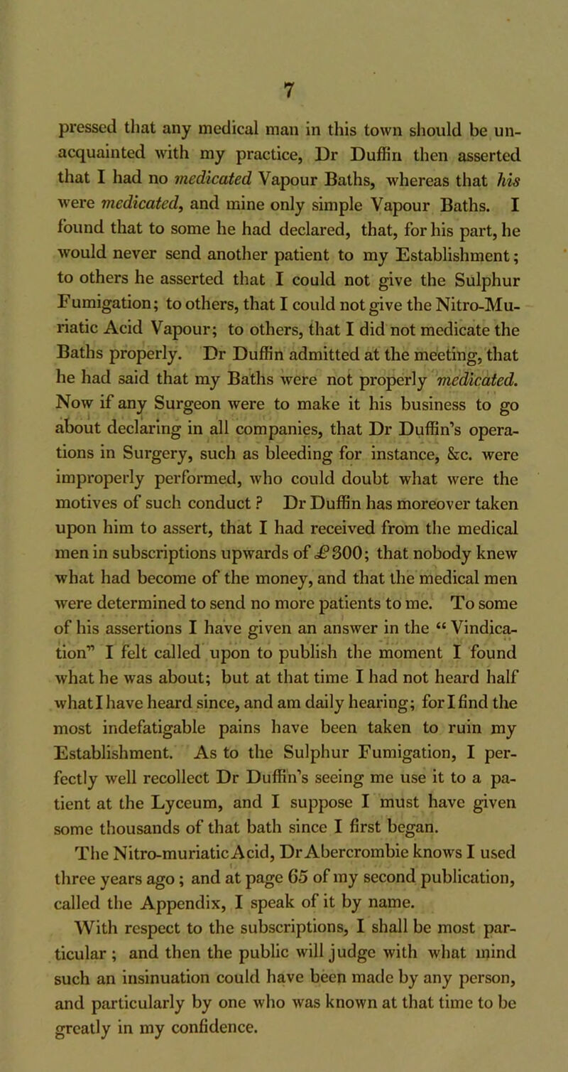 pressed that any medical man in this town should be un- acquainted with my practice, 13r Duffin then asserted that I had no medicated Vapour Baths, whereas that his were medicated, and mine only simple Vapour Baths. I found that to some he had declared, that, for his part, he would never send another patient to my Establishment; to others he asserted that I could not give the Sulphur F umigation; to others, that I could not give the Nitro-Mu- riatic Acid Vapour; to others, that I did not medicate the Baths properly. Dr Duffin admitted at the meeting, that he had said that my Baths were not properly medicated. Now if any Surgeon were to make it his business to go about declaring in all companies, that Dr Duffin’s opera- tions in Surgery, such as bleeding for instance, &c. were improperly performed, who could doubt what were the motives of such conduct ? Dr Duffin has moreover taken upon him to assert, that I had received from the medical men in subscriptions upwards of £ 300; that nobody knew what had become of the money, and that the medical men were determined to send no more patients to me. To some of his assertions I have given an answer in the “ Vindica- tion” I felt called upon to publish the moment I found what he was about; but at that time I had not heard half whatl have heard since, and am daily hearing; for I find the most indefatigable pains have been taken to ruin my Establishment. As to the Sulphur Fumigation, I per- fectly well recollect Dr Duffin’s seeing me use it to a pa- tient at the Lyceum, and I suppose I must have given some thousands of that bath since I first began. The Nitro-muriatic Acid, Dr Abercrombie knows I used three years ago ; and at page 65 of my second publication, called the Appendix, I speak of it by name. With respect to the subscriptions, I shall be most par- ticular; and then the public will judge with what mind such an insinuation could have been made by any person, and particularly by one who was known at that time to be greatly in my confidence.