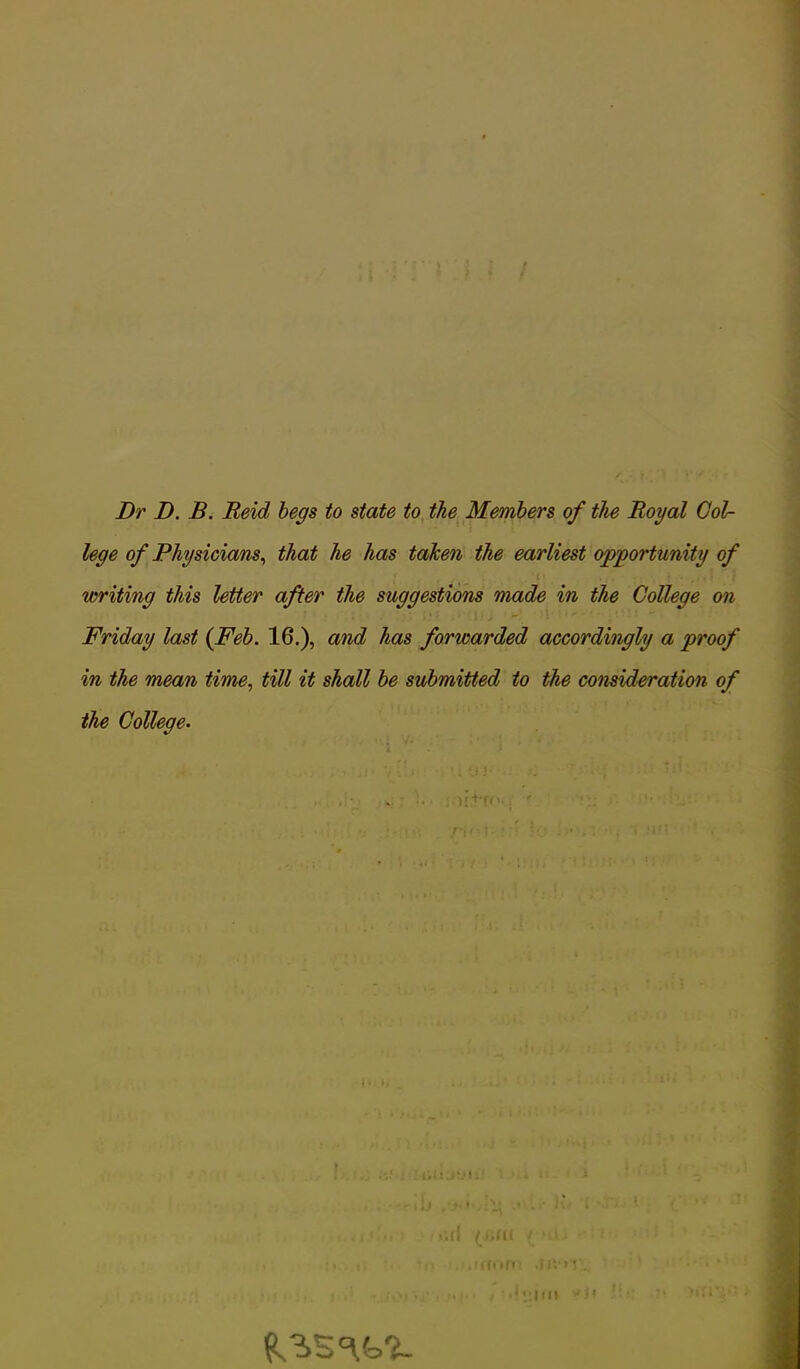 Dr D. B. Reid begs to state to the Members of the Royal Col- lege of Physicians, that he has taken the earliest opportunity of writing this letter after the suggestions made in the College on Friday last {Feb. 16.), and has forwarded accordingly a proof in the mean time, till it shall be submitted to the consideration of the College. fV-.T • ' Jo , •!” 1; iii :im