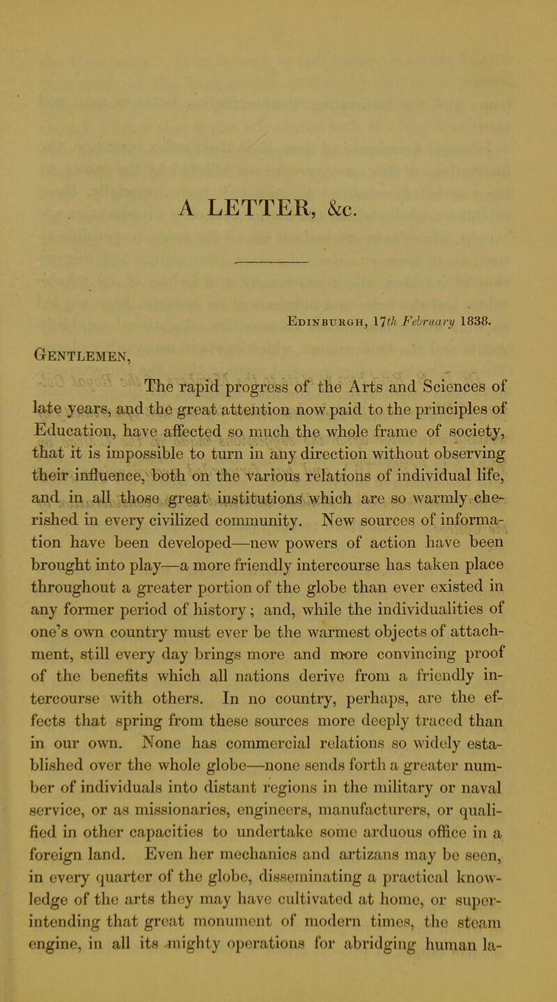 A LETTER, &c. Edinburgh, 17th February 1838. Gentlemen, The rapid progress of the Arts and Sciences of late years, and the great attention now paid to the principles of Education, have affected so much the whole frame of society, that it is impossible to turn in any direction without observing their influence, both on the various relations of individual life, and in all those great institutions which are so warmly che- rished in every civilized community. New sources of informa- tion have been developed—new powers of action have been brought into play—a more friendly intercourse has taken place throughout a greater portion of the globe than ever existed in any former period of history; and, while the individualities of one’s own country must ever be the warmest objects of attach- ment, still every day brings more and more convincing proof of the benefits which all nations derive from a friendly in- tercourse with others. In no country, perhaps, are the ef- fects that spring from these sources more deeply traced than in our own. None has commercial relations so widely esta- blished over the whole globe—none sends forth a greater num- ber of individuals into distant regions in the military or naval service, or as missionaries, engineers, manufacturers, or quali- fied in other capacities to undertake some arduous office in a foreign land. Even her mechanics and artizans may be seen, in every quarter of the globe, disseminating a practical know- ledge of the arts they may have cultivated at home, or super- intending that great monument of modern times, the steam engine, in all its mighty operations for abridging human la-