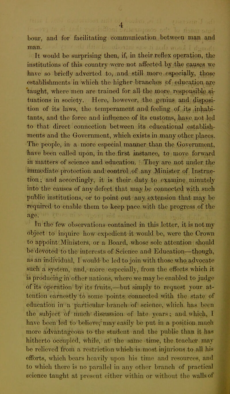 bour, and for facilitating communication between man and man. It would be surprising then, if, in their reflex operation, the institutions of this country were not affected by the causes we have so briefly adverted to, and still more especially, those establishments in which the higher branches of education ape taught, where men are trained for all the more responsible si- tuations in society. Here, however, the genius and disposi- tion of its laws, the temperament and feeling of its inhabi- tants, and the force and influence of its customs, have not led to that direct connection between its educational establish- ments and the Government, which exists in many other places. The people, in a more especial maimer than the Government, have been called upon, in the first instance, to move forward in matters of science and education. They are not under the immediate protection and control of any Minister of Instruc- tion ; and accordingly, it is their duty to examine minutely into the causes of any defect that may be connected with such public institutions, or to point out any extension that may be required to enable them to keep pace with the progress of the age. In the few observations contained in this letter, it is not my object to inquire how expedient it would be, were the Crown to appoint Ministers, or a Board, whose sole attention should be devoted to the interests of Science and Education—though, as an individual, I would be led to join with those who advocate such a system, and, more especially, from the effects which it is producing in other nations, where we may be enabled to judge of its operation by its fruits,—but simply to request your at- tention earnestly to some points connected with the state of education in a particular branch of science, which has been the subject of much discussion of late years; and which, I have been led to believe;; may easily be put in a position much more advantageous to the student and the public than it has hitherto occupied, while, at the same time, the teacher may be relieved from a restriction which is most injurious to all his efforts, which bears heavily upon his time and resources, and to which there is no parallel in any other branch of practical science taught at present either within or without the walls of