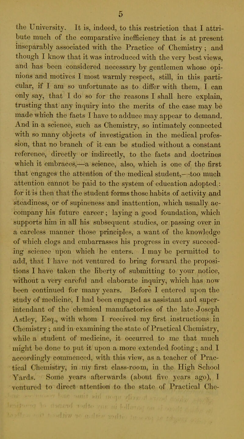 the University. It is, indeed, to this restriction that I attri- bute much of the comparative inefficiency that is at present inseparably associated with the Practice of Chemistry; and though I know that it was introduced with the very best views, and has been considered necessary by gentlemen whose opi- nions and motives I most warmly respect, still, in this parti- cular, if I am so unfortunate as to differ with them, I can only say, that I do so for the reasons I shall here explain, trusting that any inquiry into the merits of the case may be made which the facts I have to adduce may appear to demand. And in a science, such as Chemistry, so intimately connected with so many objects of investigation in the medical profes- sion, that no branch of it can be studied without a constant reference, directly or indirectly, to the facts and doctrines which it embraces,—a science, also, which is one of the first that engages the attention of the medical student,—too much attention cannot be paid to the system of education adopted : for it is then that the student forms those habits of activity and steadiness, or of supineness and inattention, which usually ac- company his future career; laying a good foundation, which supports him in all his subsequent studies, or passing over in a careless manner those principles, a want of the knowledge of which clogs and embarrasses his progress in every succeed- ing science upon which he enters. I may be permitted to add, that I have not ventured to bring forward the proposi- tions I have taken the liberty of submitting to your notice, without a very careful and elaborate inquiry, which has now been continued for many years. Before I entered upon the study of medicine, I had been engaged as assistant and super- intendant of the chemical manufactories of the late Joseph Astley, Esq., with whom I received my first instructions in Chemistry; and in examining the state of Practical Chemistry, while a student of medicine, it occurred to me that much might be done to put it upon a more extended footing; and I accordingly commenced, with this view, as a teacher of Prac- tical Chemistry, in my first class-room, in the High School Yards. Some years afterwards (about five years ago), I ventured to direct attention to the state of Practical Che-