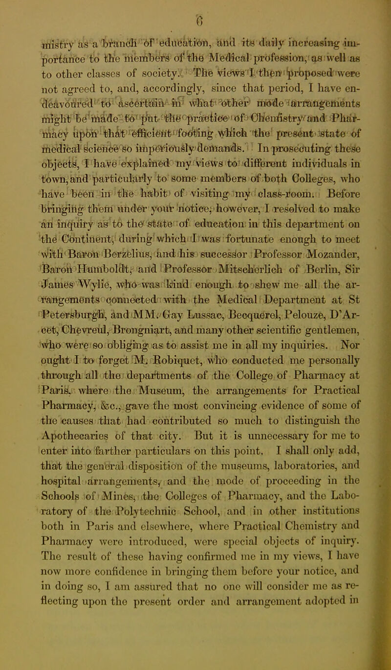 0 mist'ry as a branch of education, and its daily increasing im- portance to the members of the Medical profession, as well as to other classes of society. The views I then proposed were not agreed to, and, accordingly, since that period, I have en- deavoured to ascertain in what Other mode ^arrangements might be'made to put the1 practice of Chenfistry and Phar- macy upon that efficient footling which the present state of medical science so impeiaotisly demands. In prosecuting these objects, I have explained my views to different individuals in town, and particularly to some members of both Colleges, who have been in the habit of visiting my ■ class-room. Before bringing them under your notice,' however, I resolved to make an inquiry as to the state of education in this department on the Continent, during which I was fortunate enough to meet with Baron Berzelius, and his successor Professor Mozander, Baron Humboldt, and Professor Mitscherlich of Berlin, Sir James Wylie, who was kind enough to shew me all the ar- rangements connected with the Medical Department at St Petersburgh, and MM. Gray Lussac, Becquerel, Pelouze, D’Ar- cet, Chevreul, Brongniart, and many other scientific gentlemen, who were so obliging as to assist me in all my inquiries. Nor ought I to forget M. Bobiquet, who conducted me personally through all the departments of the College of Pharmacy at Paris, where the Museum, the arrangements for Practical Pharmacy, &c., gave the most convincing evidence of some of the causes that had contributed so much to distinguish the Apothecaries of that city. But it is unnecessary for me to enter into farther particulars on this point. I shall only add, that the general disposition of the museums, laboratories, and hospital arrangements, and the mode of proceeding in the Schools of Mines^ the Colleges of Pharmacy, and the Labo- ratory of the Polytechnic School, and in other institutions both in Paris and elsewhere, where Practical Chemistry and Phannacy were introduced, were special objects of inquiry. The result of these having confirmed me in my views, I have now more confidence in bringing them before your notice, and in doing so, I am assured that no one will consider me as re- flecting upon the present order and arrangement adopted in