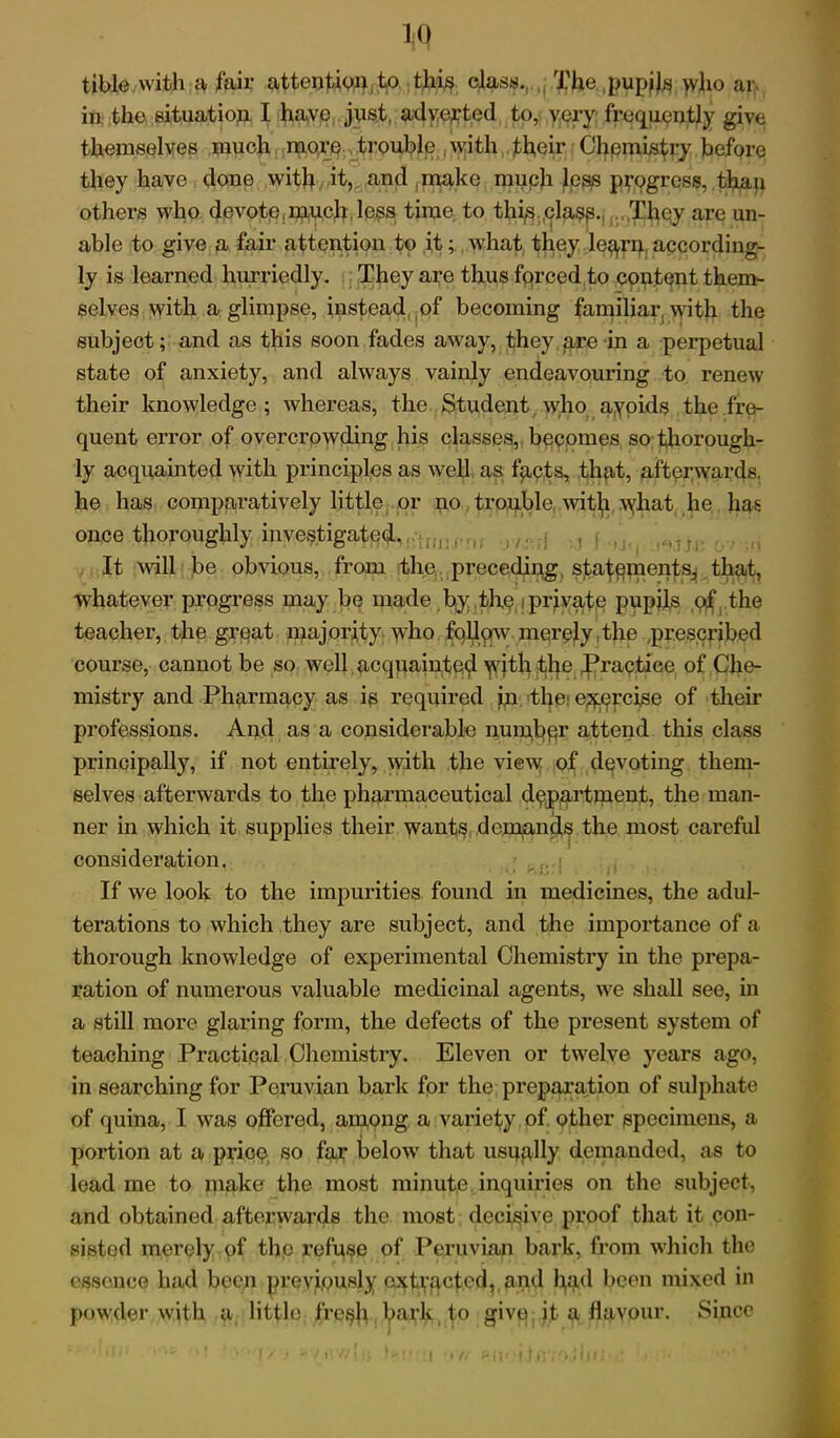 tible with a fair attention,to this class.. The pupils who ar. in the situation I have just, adverted to, very frequently give themselves much more trouble with their Chpmistry before they have done with it, and make much less progress, than others who devote,much less time to this clasp. They are un- able to give a fair attention to it; what they legrn according- ly is learned hurriedly. They are thus forced to content them- selves with a glimpse, instead of becoming familiar with the subject; and as this soon fades away, they are in a perpetual state of anxiety, and always vainly endeavouring to renew their knowledge; whereas, the Student who avoids the fre- quent error of overcrowding his classes, becomes so thorough- ly acquainted with principles as well as facts, that, afterwards, he has comparatively little or no troublewith what he has once thoroughly investigated, , , ; t i , ,„,fl It will be obvious, from the preceding statements, that, whatever progress may be made by the private pupils of the teacher, the great majority w7ho follow merely the ,prescribed course, cannot be so well acquainted with the Practice of Che- mistry and Pharmacy as is required in the. exercise of their professions. And as a considerable nunfopr attend this class principally, if not entirely, with the view of devoting them- selves afterwards to the pharmaceutical department, the man- ner in which it supplies their wants demands the most careful consideration. If we look to the impurities found in medicines, the adul- terations to which they are subject, and the importance of a thorough knowledge of experimental Chemistry in the prepa- ration of numerous valuable medicinal agents, we shall see, in a still more glaring form, the defects of the present system of teaching Practical Chemistry. Eleven or twelve years ago, in searching for Peruvian bark for the preparation of sulphate of quina, I was offered, among a variety of. other specimens, a portion at a price, so far below that usqglly demanded, as to lead me to make the most minute inquiries on the subject, and obtained afterwards the most decisive proof that it con- sisted merely of the refuse of Peruvian bark, from which the essence had been previously extracted, and had been mixed in powder with a little fre^h bavk to give it a flavour. Since