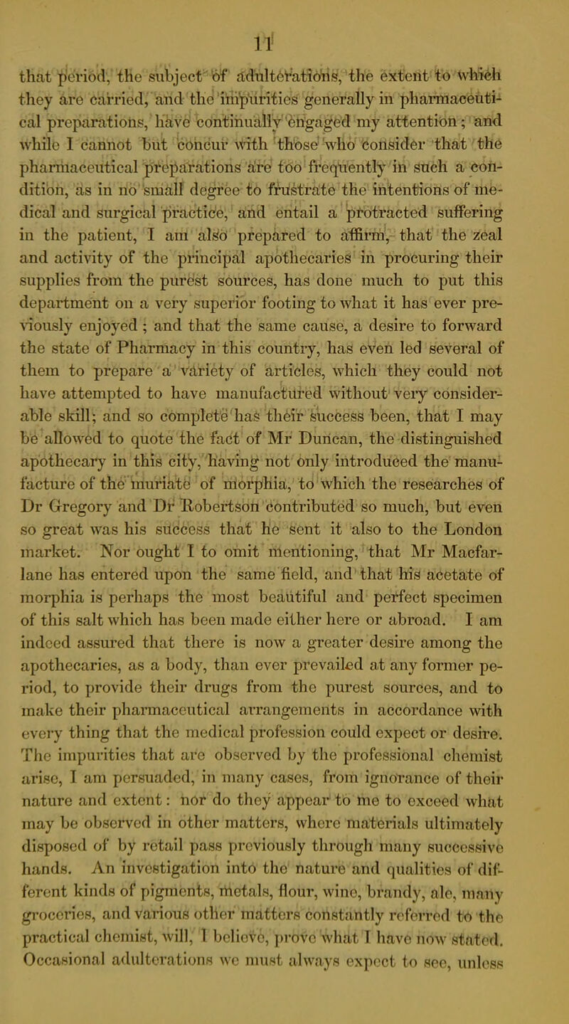 that period, the subject of adulterations, the extent to which they are carried, and the impurities generally in pharmaceuti- cal preparations, have continually engaged my attention; and while I cannot but concur with those who consider that the pharmaceutical preparations are too frequently in such a con- dition, as in no small degree to frustrate the intentions of me- dical and surgical practice, and entail a protracted suffering in the patient, I am also prepared to affirm, that the zeal and activity of the principal apothecaries in procuring their supplies from the purest sources, has done much to put this department on a very superior footing to what it has ever pre- viously enjoyed ; and that the same cause, a desire to forward the state of Pharmacy in this country, has even led several of them to prepare a variety of articles, which they could not have attempted to have manufactured without very consider- able skill; and so complete has their success been, that I may be allowed to quote the fact of Mr Duncan, the distinguished apothecary in this city, having not only introduced the manu- facture of the muriate of morphia, to which the researches of Dr Gregory and Dr Robertson contributed so much, but even so great was his success that he sent it also to the London market. Nor ought I to omit mentioning, that Mr Macfar- lane has entered upon the same field, and that his acetate of morphia is perhaps the most beautiful and perfect specimen of this salt which has been made either here or abroad. I am indeed assured that there is now a greater desire among the apothecaries, as a body, than ever prevailed a,t any former pe- riod, to provide their drugs from the purest sources, and to make their pharmaceutical arrangements in accordance with every thing that the medical profession could expect or desire. The impurities that are observed by the professional chemist arise, I am persuaded, in many cases, from ignorance of their nature and extent: nor do they appear to me to exceed what may be observed in other matters, where materials ultimately disposed of by retail pass previously through many successive hands. An investigation into the nature and qualities of dif- ferent kinds of pigments, metals, flour, wine, brandy, ale, many groceries, and various other matters constantly referred to the practical chemist, will,' 1 believe, prove what I have now stated. Occasional adulterations we must always expect to see, unless