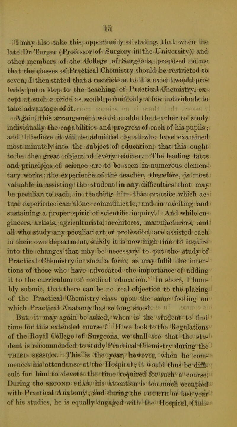 I may also kike this opirn'kimtiy oi'stating, tluit when the late* Dr Turner (Professor i of Surgery in the University), and other members of 'the College of Surgeons* proposed to me that the classes of Practical Chemistry should be restricted to seven, I then stated that d restriction to this extent would pro- bably put a fetop to the teaching i of Practical Chemistry, ex- cept at such a price as would permit only a few individuals to take advantagei io£ rit.'v onoioa Again, this arrangement would enable the teacher to study individually the capabilities and progress of each of his pupils; and I belieVe it will be admitted by all who have examined most minutely into the subject of education, that this ought to be the great object of every teacher. The leading facts and principles of science- are to bet seen in numerous elemen- tary works ; the experienbe of the teacher, therefore, is most valuable in assisting the student in any > difficulties that may be peculiar to each, in teaching him that practice which ac- tual experience can dlohe communicate, and in ekciting and sustaining a proper spirit of scientific inquiry. And while en- gineers, artists, agriculturists, architects, manufacturers, and all who study any peculiar art or profession, are assisted each in their own department, surely it'is now high time to inquire into the changes that indy be! necessary to put the study of Practical Chemistry in such a form, as may fulfil the inten- tions of those who have advodated the importance of adding it to the curriculum of medical education.' In short, I hum- bly submit, that there can be no real objection to the placing of the Practical Chemistry class upon the same footing on which Practical Anatomy has so long stood. n But, it may again be asked; when is the student to find time for this extended course ? If we look to the Regulations of the Roy/d College of Surgeons, we shall gee that the stu- dent is rebommended to study Practical Chemistry during the third session; n This is the year* however, when ho com- mences his attendance at the Hospital; it would thus be diffi- cult for him to devote the time required for such a course: During the second vEA^his attention Is too much occupied with Practical Anatorng; and during the FOURTH‘of hist year of his studies, he is equally engaged with the'! Hospital Clini-'