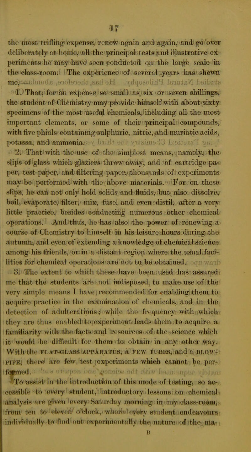 the most trifling expense, renew again and again, and go over deliberately at home, all the principal tests and illustrative ex- periments he may have seen conducted on the large scale in the class-room. The experience of several years has shewn me^- • lote-iodj .and oH .'(dqosolid*! fosmtafl boibnde 1. That, fortih expense so small as six or seven shillings, the student of Chemistry may provide himself with about sixty specimens of the most useful chemicals, including all the most important elements, or some of their principal compounds, with five phials containing-sulphuric, nitric, and muriatic acids, potassa, and ammonia. 2. That with the use of the simplest means, : namely; the slips of glass which glaziers throw1 away, and of cartridge-pa- per, test-paper, and-filtering paper,'thousands of experiments maybe performed with the above materials. For on these slips, he can not only hold solids and fluids,' but also dissolve, boil, evaporate, filter, mix, fuse, and even distils, after a very little practice, besides conducting numerous other chemical operations. And thus, he has also the power of renewing a course of Chemistry to himself in his leisure hours during the autumn, and even of extending a knowledge of chemical science among his friends, or in a distant region where, the usual faci- lities for chemical operations are not to be obtained. 3. The extent to which these have been used has assured me that the students are not indisposed to make use of the very simple means I have recommended for -enabling them to acquire practice in the examination of chemicals, and in the detection of adulterations; while the frequency with which they are thus enabled to experiment leads them to acquire a familiarity with the facts and resources of the science which it would be difficult for them to obtain in any other way. With tile FLAT-C4LASS APPARATUS, a FEW TUBES, and a BLOW- PIPE; there are few test experiments which cannot be per- formed. To assist in the introduction of this mode of tosting, so ac- ceptable to every student, ^introductory lessons on chemical analysis are given every Saturday morning in my class-room, from ten to eleven o’clock, whore every student endeavours individually to fiiuhout I'Xpnrimontally the nature of the ma- il