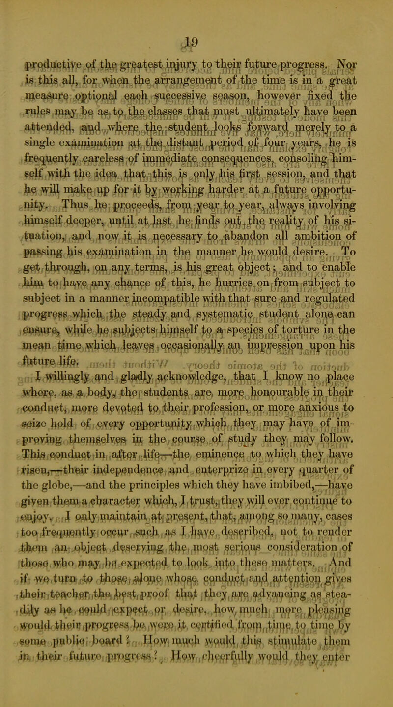 productive of the greatest injury to their future progress. Nqr is this all, for when the arrangement of the time is in a great measure optional each successive season, however fixed the rules may be as to the classes that must ultimately have been attended, aiid single examination *s frequently careless of ^jp^a^^jn^^gn^^ co,^oli|igf'inim- self with the idea th^«^^0^ggnJyf^j^ ^rs^^ession, and that he will make up fop*^ qpportu- nity. Thus he proceeds, from year to year, always involving himself deeper, until atr^.s^ihg“^n^ pji^j|l^ ^p^t^pf |u8.s|- tuation, and now it is necessary to abandon all ambition of passing his examination in the manner he would desire. To get through, on any terms, is his great object; and to enable him to have any chance of this, he hurries on from subject to subject in a manner incompatible with that sure and regulated progress which the steady and systematic student alone can ensure, while he subjects himself to a species of torture in the mean time which leave^iq^ag^c^^j^ |jg^ession upon his teorfiiW .(losdJ oimojc 1<. noiiaiih I willingly and gladly acknowledge, that I know noplace where, as a body, the | students are mere honourable in their conduct, more devpit.ed to their profession, or more anxious to seize hold of every opportunity which they may have of im- proving themselves, in the course of study they may follow. This conduct in after life—the eminence to which they have risen,—their independence and enterprize in every quarter of the globe,—and the principles which they have imbibed,—have given them a character which, d trust,.they will ever continue to enjoy. I only maintain atj present, that, .among so many, cases too frequently oqcur,,such as I have described, not to render them an object descrying ,thp luqst serious consideration of thoso who may ,1m ejcpectpd to lpok into thpso matters. And if we turn to tho^ wal^e who^q ppiufi^t f aqd, att^iitioii giv^es ,• their fteacher. .the h^t,proof that they, a^p. ^dvaiming as stea- dily ae he, could exp<?c,t pr desire, how, much mprq, pleasing would their (Progress hp wore it, c^fltjfied frpip([tiipp,.to tiiue by some public; board i. How mu^h would .this stimulate thorn in their future progress ? How cheerfully would they enter
