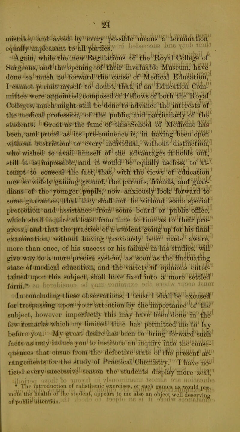 S inistake, ^nd avoid-by feV(iry possible means a termination ^4lt(^yr^?e^y/ n* hoboe.oona box; ^tnb WhilO fh?ev,ii§W lIfceghldtJ?6<h@ ^^e^liBy&^Gollege of1 S^gbohs, Iafe®^$ ^ pbniitg~bff 1 thbif ‘ ihvaluable ^MW^ilni,’liai^ done -’so1 tilliih <td* dobhidf d1 ‘fifth''b&dSe0 Jf^fitedicdi E’du^trBii^ I'Oawndt pOrinitniysblf tO' dodbt|>tliat,uif an Eduid^iO^ Ciiin-* 1 nittdo'Were'appomtedyOotii^dsfed‘Of F$flb\VkO^fboth the Roy&tf* Colleges, much might still bb! done'td ad^anCethe interests 6-f the 'ttiebficfcdi prolbssion,' 'Ofthb puhtfic-,dtrldi pd^ib^ldriy sttftlent&i df ^fbdfd&ife beOh,'and proud9a^d^ lpr4-briilnbiicb]‘i'iif (ih •K^W^ia^t'te4feijP<^M° withoiti ^TOlttribtiorf‘try0£Vetg1 iSdWMfiM^^i^oto^istMSi^SjI who1 wished' tO'’dV&il‘ difrnsblf bf1 thd MV^utkbfbs ilriHilltfl ^M*£, still dt1 ^Si^nipOSsiblo,1 -ailtl (i€ Woitrfd1 hfe^etpidlfy timeless, to at- tdiifpthib eO'nOOa'l ' tlie fahE,1 tMt, * With thd limVik1 $ ^b'ducatldh1 noW^'^ttiftely^gaiiiin^ dtertSrrdf' tHe'yOnngOr^pnpil's; ' nOtv ahxibnbl^) Iddk' 'fbWh^^r’tl)^ some guarantee^ That1 they shall not be without Sortie Spebial protection and1JfeihtSheer‘frdn!LI 1 Sbhlbnbodgdrbb piiitli^ which shall inquire'at least from time to time1 as to their pro- gress ; and that the practice of 'a student going Up for his final examination, without having previously’ been made aware, more than once, of his success or his failure1 ill his studies, will give way to a more precise System, as Soon as the fluctuating state of medical education, and the' Variety of Opinions eilter- tained upon this subject, shall have fixed into a more settled form.4' rebianoo •><! vr.m •c>mn;..;/o ojI i ©Todw iijooo tortm In conoluding these observations, I trust I shall be1 excused for trespassing upon • your attbrttion by the'iih’poi-tanbb of the subject, however imperfectly tills 'ftikf have been dbrtb in the few remarks which my limited time has permitted mo to lay before you. My groat deSii'OhaS bCert to bring1 fbbwdkl such facts as may irtduOe you to institute an inquiry into tlie con'se- qiiencos that ensue from tfic defective state of the'pre^nt at- rangeriients for the Study of Practical Chemistry. I hrtVe no- ticed evbry successive season thd'students display more zeal, >ll t to asiiomi I I'.ffJf *i t noun * The introduction of calistjienic exorcises, <jr ,syyh gajjicp. up. yvjyuld pw>- )'t’c’ tl/c' heattn of flic student, appears to me also an object well deserving ii i >i to'tfdii fir. >i if •vmiIw homor.tarfr' mote of pulflid UttentMn.