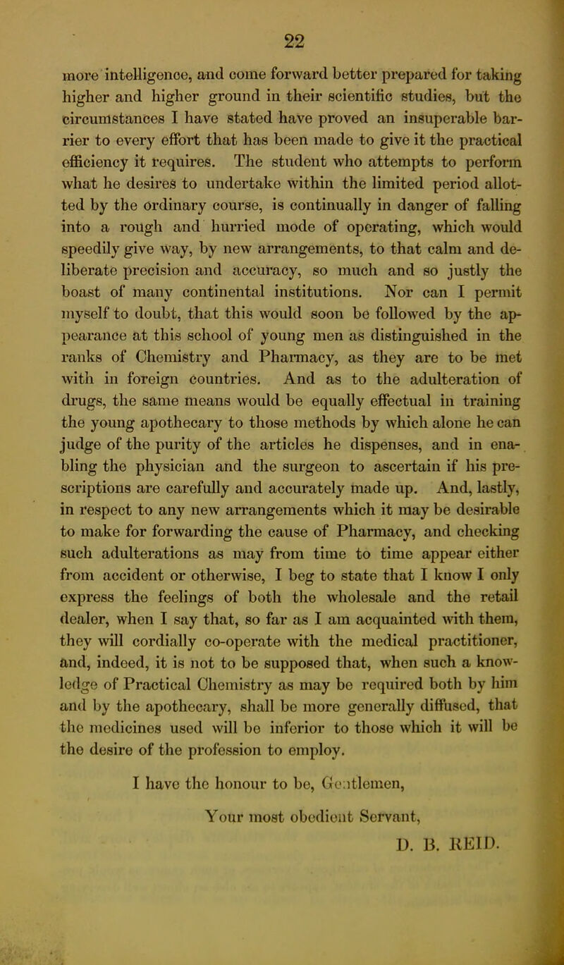 more intelligence, and come forward Letter prepared for taking higher and higher ground in their scientific studies, but the circumstances I have stated have proved an insuperable bar- rier to every effort that has been made to give it the practical efficiency it requires. The student who attempts to perform what he desires to undertake within the limited period allot- ted by the ordinary course, is continually in danger of falling into a rough and hurried mode of operating, which would speedily give way, by new arrangements, to that calm and de- liberate precision and accuracy, so much and so justly the boast of many continental institutions. Nor can I permit myself to doubt, that this would soon be followed by the ap- pearance at this school of young men as distinguished in the ranks of Chemistry and Pharmacy, as they are to be met with in foreign countries. And as to the adulteration of drugs, the same means would be equally effectual in training the young apothecary to those methods by which alone he can judge of the purity of the articles he dispenses, and in ena- bling the physician and the surgeon to ascertain if his pre- scriptions are carefully and accurately made up. And, lastly, in respect to any new arrangements which it may be desirable to make for forwarding the cause of Pharmacy, and checking such adulterations as may from time to time appear either from accident or otherwise, I beg to state that I know I only express the feelings of both the wholesale and the retail dealer, when I say that, so far as I am acquainted with them, they will cordially co-operate with the medical practitioner, and, indeed, it is not to be supposed that, when such a know- ledge of Practical Chemistry as may be required both by him and by the apothecary, shall be more generally diffused, that the medicines used will be inferior to those which it will be the desire of the profession to employ. I have the honour to be, Gentlemen, Your most obedient Servant, D. B. REID.