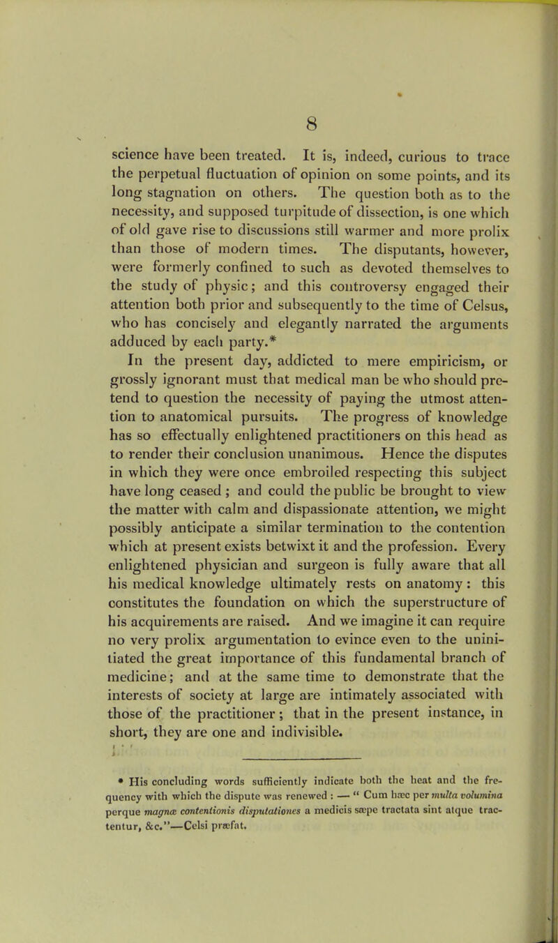 science have been treated. It is, indeed, curious to trace the perpetual fluctuation of opinion on some points, and its long stagnation on others. The question both as to the necessity, and supposed turpitude of dissection, is one which of old gave rise to discussions still warmer and more prolix than those of modern times. The disputants, however, were formerly confined to such as devoted themselves to the study of physic; and this controversy engaged their attention both prior and subsequently to the time of Celsus, who has concisely and elegantly narrated the arguments adduced by each party.* In the present day, addicted to mere empiricism, or grossly ignorant must that medical man be who should pre- tend to question the necessity of paying the utmost atten- tion to anatomical pursuits. The progress of knowledge has so effectually enlightened practitioners on this head as to render their conclusion unanimous. Hence the disputes in which they were once embroiled respecting this subject have long ceased ; and could the public be brought to view the matter with calm and dispassionate attention, we might possibly anticipate a similar termination to the contention which at present exists betwixt it and the profession. Every enlightened physician and surgeon is fully aware that all his medical knowledge ultimately rests on anatomy: this constitutes the foundation on which the superstructure of his acquirements are raised. And we imagine it can require no very prolix argumentation to evince even to the unini- tiated the great importance of this fundamental branch of medicine; and at the same time to demonstrate that the interests of society at large are intimately associated with those of the practitioner; that in the present instance, in short, they are one and indivisible. I • His concluding words sufficiently indicate both the heat and the fre- quency with which the dispute was renewed : —  Cum luxe per multa volumina pcrque magna: conteniionis disputationes a medicis stepe tractata sint atquc trac- tentur, &c.—Cclsi prwfat.