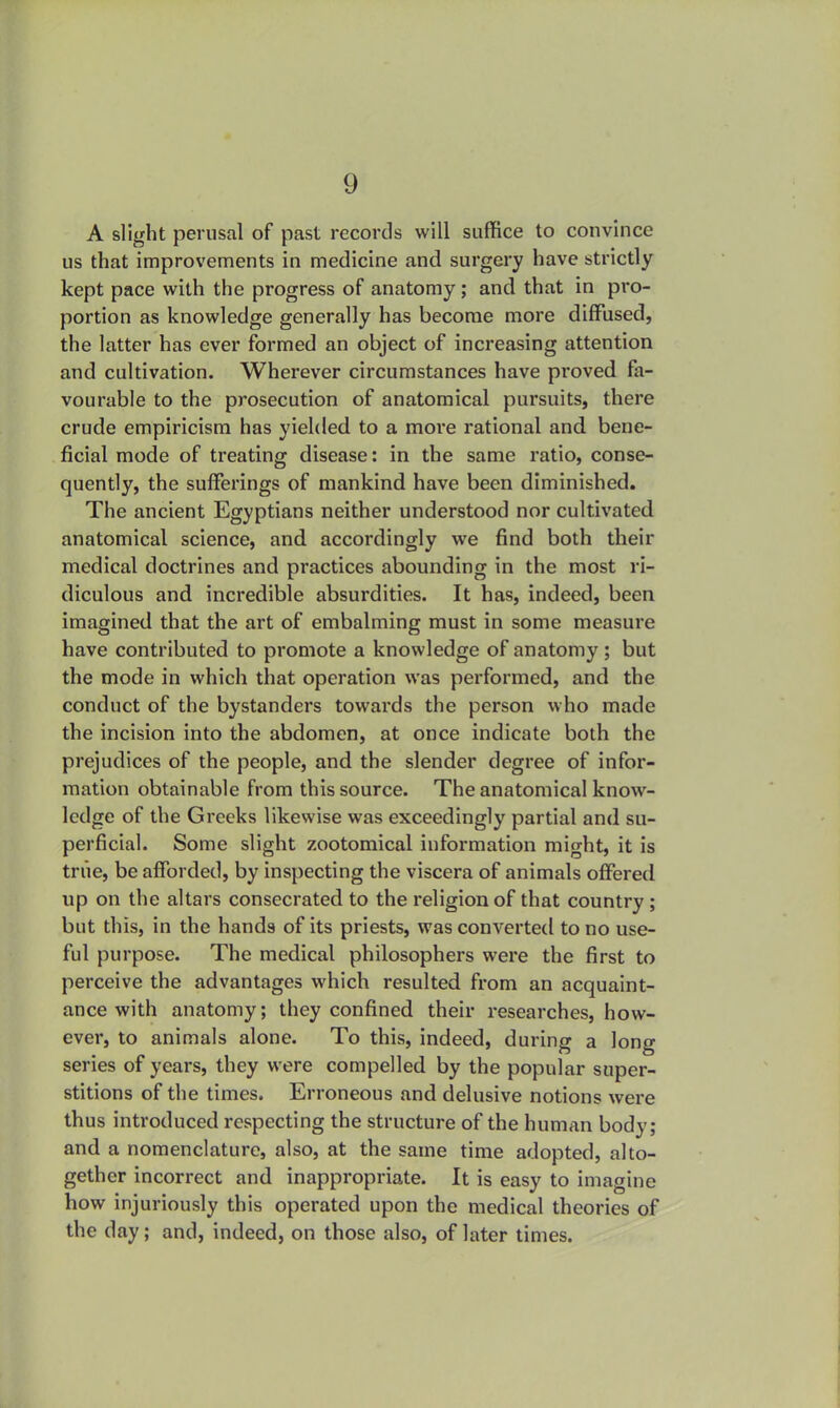 A slight perusal of past records will suffice to convince us that improvements in medicine and surgery have strictly kept pace with the progress of anatomy; and that in pro- portion as knowledge generally has become more diffused, the latter has ever formed an object of increasing attention and cultivation. Wherever circumstances have proved fa- vourable to the prosecution of anatomical pursuits, there crude empiricism has yielded to a more rational and bene- ficial mode of treating disease: in the same ratio, conse- quently, the sufferings of mankind have been diminished. The ancient Egyptians neither understood nor cultivated anatomical science, and accordingly we find both their medical doctrines and practices abounding in the most ri- diculous and incredible absurdities. It has, indeed, been imagined that the art of embalming must in some measure have contributed to promote a knowledge of anatomy; but the mode in which that operation was performed, and the conduct of the bystanders towards the person who made the incision into the abdomen, at once indicate both the prejudices of the people, and the slender degree of infor- mation obtainable from this source. The anatomical know- ledge of the Greeks likewise was exceedingly partial and su- perficial. Some slight zootomical information might, it is true, be afforded, by inspecting the viscera of animals offered up on the altars consecrated to the religion of that country; but this, in the hands of its priests, was converted to no use- ful purpose. The medical philosophers were the first to perceive the advantages which resulted from an acquaint- ance with anatomy; they confined their researches, how- ever, to animals alone. To this, indeed, during a long series of years, they were compelled by the popular super- stitions of the times. Erroneous and delusive notions were thus introduced respecting the structure of the human body; and a nomenclature, also, at the same time adopted, alto- gether incorrect and inappropriate. It is easy to imagine how injuriously this operated upon the medical theories of the day; and, indeed, on those also, of later times.