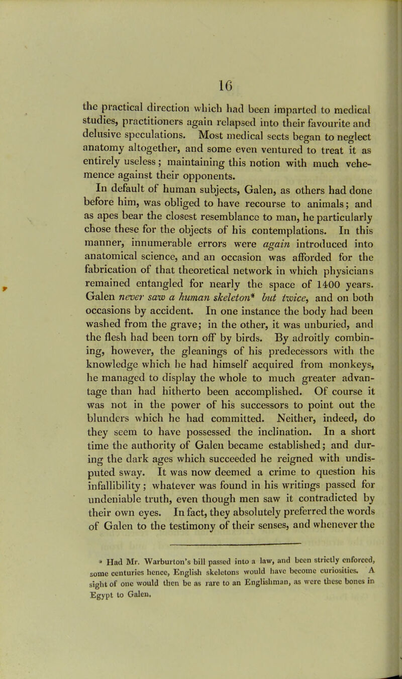 the practical direction which had been imparted to medical studies, practitioners again relapsed into their favourite and delusive speculations. Most medical sects began to neglect anatomy altogether, and some even ventured to treat it as entirely useless; maintaining this notion with much vehe- mence against their opponents. In default of human subjects, Galen, as others had done before him, was obliged to have recourse to animals; and as apes bear the closest resemblance to man, he particularly chose these for the objects of his contemplations. In this manner, innumerable errors were again introduced into anatomical science, and an occasion was afforded for the fabrication of that theoretical network in which physicians remained entangled for nearly the space of 14-00 years. Galen never saw a human skeleton* but twice, and on both occasions by accident. In one instance the body had been washed from the grave; in the other, it was unburied, and the flesh had been torn off by birds. By adroitly combin- ing, however, the gleanings of his predecessors with the knowledge which he had himself acquired from monkeys, he managed to display the whole to much greater advan- tage than had hitherto been accomplished. Of course it was not in the power of his successors to point out the blunders which he had committed. Neither, indeed, do they seem to have possessed the inclination. In a short time the authority of Galen became established; and dur- ing the dark ages which succeeded he reigned with undis- puted sway. It was now deemed a crime to question his infallibility; whatever was found in his writings passed for undeniable truth, even though men saw it contradicted by their own eyes. In fact, they absolutely preferred the words of Galen to the testimony of their senses, and whenever the * Had Mr. Warburton's bill passed into a law, and been strictly enforced, some centuries hence, English skeletons would have become curiosities. A sight of one would then be as rare to an Englishman, as were these bones in Egypt to Galen.