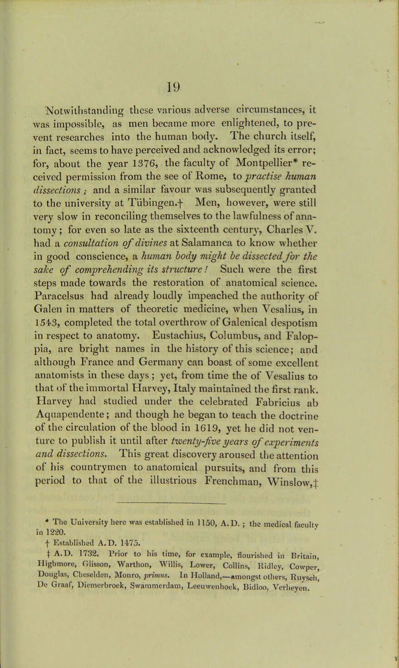 Notwithstanding these various adverse circumstances, it was impossible, as men became more enlightened, to pre- vent researches into the human body. The church itself, in fact, seems to have perceived and acknowledged its error; for, about the year 1376, the faculty of Montpellier* re- ceived permission from the see of Rome, to practise human dissections : and a similar favour was subsequently granted to the university at Tubingen.f Men, however, were still very slow in reconciling themselves to the lawfulness of ana- tomy ; for even so late as the sixteenth century, Charles V. had a consultation of divines at Salamanca to know whether in good conscience, a human body might be dissectedfor the sake of comprehending its structure! Such were the first steps made towards the restoration of anatomical science. Paracelsus had already loudly impeached the authority of Galen in matters of theoretic medicine, when Vesalius, in 154-3, completed the total overthrow of Galenical despotism in respect to anatomy. Eustachius, Columbus, and Falop- pia, are bright names in the history of this science; and although France and Germany can boast of some excellent anatomists in these days; yet, from time the of Vesalius to that of the immortal Harvey, Italy maintained the first rank. Harvey had studied under the celebrated Fabricius ab Aquapendente; and though he began to teach the doctrine of the circulation of the blood in 1619, yet he did not ven- ture to publish it until after twenty-five years of experiments and dissections. This great discovery aroused the attention of his countrymen to anatomical pursuits, and from this period to that of the illustrious Frenchman, Winslow,J * The University here was established in 1150, A.D. ; the medical faculty in 1220. f Established A.D. 1475. t A.D. 1732. Prior to his time, for example, flourished in Britain, Highmore, Glisson, Warthon, Willis, Lower, Collins, Ridley, Cowpcr, Douglas, Chcselden, Monro, primus. In Holland,—amongst others, Ruysch, De Graaf, Diemerbroek, Swammerdam, Leeuwenhock, Bidloo, Vcrheyen.