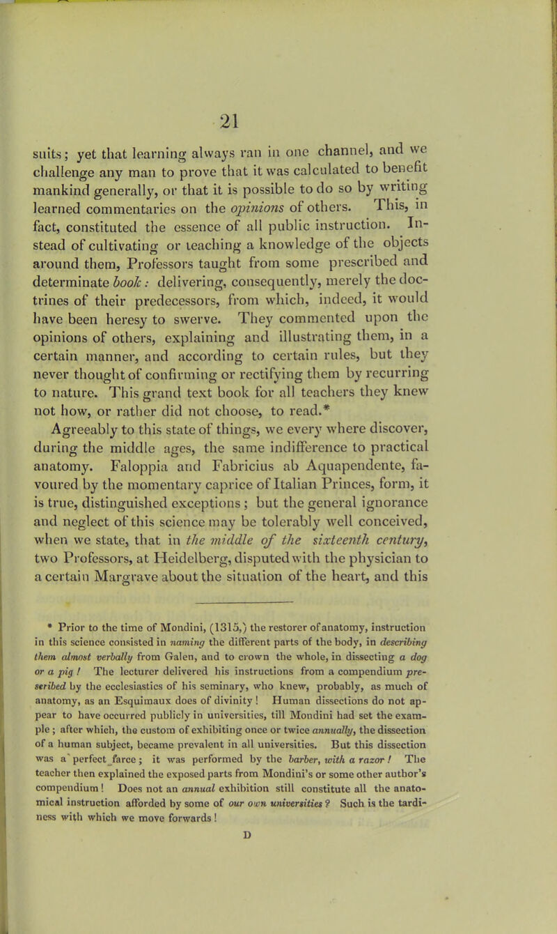 suits; yet that learning always ran in one channel, and we challenge any man to prove that it was calculated to benefit mankind generally, or that it is possible to do so by writing learned commentaries on the opinions of others. This, in fact, constituted the essence of all public instruction. In- stead of cultivating or leaching a knowledge of the objects around them, Professors taught from some prescribed and determinate book: delivering, consequently, merely the doc- trines of their predecessors, from which, indeed, it would have been heresy to swerve. They commented upon the opinions of others, explaining and illustrating them, in a certain manner, and according to certain rules, but they never thought of confirming or rectifying them by recurring to nature. This grand text book for all teachers they knew not how, or rather did not choose, to read.* Agreeably to this state of things, we every where discover, during the middle ages, the same indifference to practical anatomy. Faloppia and Fabricius ab Aquapendente, fa- voured by the momentary caprice of Italian Princes, form, it is true, distinguished exceptions; but the general ignorance and neglect of this science may be tolerably well conceived, when we state, that in the middle of the sixteenth century, two Professors, at Heidelberg, disputed with the physician to a certain Margrave about the situation of the heart, and this * Prior to the time of Mondini, (1315,) the restorer of anatomy, instruction in this science consisted in naming the different parts of the body, in describing them almost verbally from Galen, and to crown the whole, in dissecting a dog or a pig ! The lecturer delivered his instructions from a compendium pre- scribed by the ecclesiastics of his seminary, who knew, probably, as much of anatomy, as an Esquimaux does of divinity ! Human dissections do not ap- pear to have occurred publicly in universities, till Mondini had set the exam- ple ; after which, the custom of exhibiting once or twice annually, the dissection of a human subject, became prevalent in all universities. But this dissection was a' perfect farce ; it was performed by the barber, with a razor ! The teacher then explained the exposed parts from Mondini's or some other author's compendium ! Does not an annual exhibition still constitute all the anato- mical instruction afforded by some of our own universities ? Such is the tardi- ness with which we move forwards! D