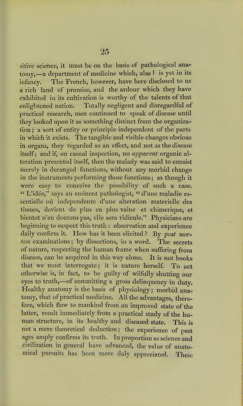 sitive science, it must be on the basis of pathological ana- tomy,—a department of medicine which, alas ! is yet in its infancy. The French, however, have here disclosed to us a rich land of promise, and the ardour which they have exhibited in its cultivation is worthy of the talents of that enlightened nation. Totally negligent and disregarded of practical research, men continued to speak of disease until they looked upon it as something distinct from the organiza- tion ; a sort of entity or principle independent of the parts in which it exists. The tangible and visible changes obvious in organs, they regarded as an effect, and not as the disease itself; and if, on casual inspection, no apparent organic al- teration presented itself, then the malady was said to consist merely in deranged functions, without any morbid change in the instruments performing those functions; as though it were easy to conceive the possibility of such a case.  L'idee, says an eminent pathologist,  d'une maladie es- sentielle ou independente d'une alteration materielle des tissues, devient de plus en plus vaine et chimerique, et bientot n'en doutonspas, elle sera ridicule. Physicians are beginning to suspect this truth : observation and experience daily confirm it. How has it been elicited ? By post mor- tem examinations; by dissections, in a word. The secrets of nature, respecting the human frame when suffering from disease, can be acquired in this way alone. It is not books that we must interrogate; it is nature herself. To act otherwise is, in fact, to be guilty of wilfully shutting our eyes to truth,—of committing a gross delinquency in duty. Healthy anatomy is the basis of physiology; morbid ana- tomy, that of practical medicine. All the advantages, there- fore, which flow to mankind from an improved state of the latter, result immediately from a practical study of the hu- man structure, in its healthy and diseased state. This is not a mere theoretical deduction ; the experience of past ages amply confirms its truth. In proportion as science and civilization in general have advanced, the value of anato- mical pursuits has been more duly appreciated. These