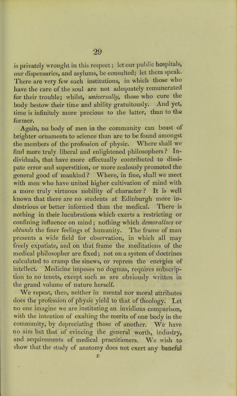 is privately wrought in this respect; let our public hospitals, our dispensaries, and asylums, be consulted; let them speak. There are very few such institutions, in which those who have the care of the soul are not adequately remunerated for their trouble; whilst, universally, those who cure the body bestow their time and ability gratuitously. And yet, time is infinitely more precious to the latter, than to the former. Again, no body of men in the community can boast of brighter ornaments to science than are to be found amongst the members of the profession of physic. Where shall we find more truly liberal and enlightened philosophers? In- dividuals, that have more effectually contributed to dissi- pate error and superstition, or more zealously promoted the general good of mankind ? Where, in fine, shall we meet with men who have united higher cultivation of mind with a more truly virtuous nobility of character ? It is well known that there are no students at Edinburgh more in- dustrious or better informed than the medical. There is nothing in their lucubrations which exerts a restricting or confining influence on mind; nothing which demoralizes or obtunds the finer feelings of humanity. The frame of man presents a wide field for observation, in which all may freely expatiate, and on that frame the meditations of the medical philosopher are fixed; not on a system of doctrines calculated to cramp the sinews, or repress the energies of intellect. Medicine imposes no dogmas, requires subscrip- tion to no tenets, except such as are obviously written in the grand volume of nature herself. We repeat, then, neither in mental nor moral attributes does the profession of physic yield to that of theology. Let no one imagine we are instituting an invidious comparison, with the intention of exalting the merits of one body in the community, by depreciating those of another. We have no aim but that of evincing the general worth, industry, and acquirements of medical practitioners. We wish to show that the study of anatomy does not exert any baneful E