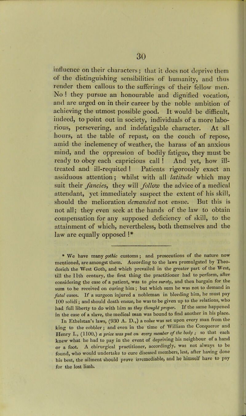 influence on their characters; that it docs not deprive them of the distinguishing sensibilities of humanity, and thus render them callous to the sufferings of their fellow men. No ! they pursue an honourable and dignified vocation, and are urged on in their career by the noble ambition of achieving the utmost possible good. It would be difficult, indeed, to point out in society, individuals of a more labo- rious, persevering, and indefatigable character. At all hours, at the table of repast, on the couch of repose, amid the inclemency of weather, the harass of an anxious mind, and the oppression of bodily fatigue, they must be ready to obey each capricious call ! And yet, how ill- treated and ill-requited ! Patients rigorously exact an assiduous attention; whilst with all latitude which may suit their fancies, they will follow the advice of a medical attendant, yet immediately suspect the extent of his skill, should the melioration demanded not ensue. But this is not all; they even seek at the hands of the law to obtain compensation for any supposed deficiency of skill, to the attainment of which, nevertheless, both themselves and the law are equally opposed !* * We have many gothic customs; and prosecutions of the nature now mentioned, are amongst them. According to the laws promulgated by Theo- dorich the West Goth, and which prevailed in the greater part of the West, till the 11th century, the first thing the practitioner had to perform, after considering the case of a patient, was to give surety, and then bargain for the sura to be received on curing him ; but which sum he was not to demand in fatal cases. If a surgeon injured a nobleman in bleeding him, he must pay 100 solidi; and should death ensue, he was to be given up to the relations, who had full liberty to do with him as they thought proper. If the same happened in the case of a slave, the medical man was bound to find another in his place. In Ethelstan's laws, (930 A. D.,) a value was set upon every man from the king to the cobbler; and even in the time of William the Conqueror and Henry I., (1100,) a price was put on every member of the body ; so that each knew what he had to pay in the event of depriving his neighbour of a hand or a foot. A chirurgical practitioner, accordingly, was not always to be found, who would undertake to cure diseased members, lest, after having done his best, the ailment should prove irremediable, and he himself have to pay for the lost limb.