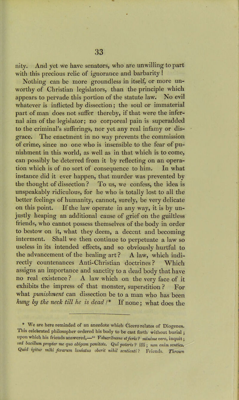 nity. And yet we have senators, who are unwilling to part with this precious relic of ignorance and barbarity ! Nothing can be more groundless in itself, or more un- worthy of Christian legislators, than the principle which appears to pervade this portion of the statute law. No evil whatever is inflicted by dissection; the soul or immaterial part of man does not suffer thereby, if that were the infer- nal aim of the legislator; no corporeal pain is superadded to the criminal's sufferings, nor yet any real infamy or dis- grace. The enactment in no way prevents the commission of crime, since no one who is insensible to the fear of pu- nishment in this world, as well as in that which is to come, can possibly be deterred from it by reflecting on an opera- tion which is of no sort of consequence to him. In what instance did it ever happen, that murder was prevented by the thought of dissection? To us, we confess, the idea is unspeakably ridiculous, for he who is totally lost to all the better feelings of humanity, cannot, surely, be very delicate on this point. If the law operate in any way, it is by un- justly heaping an additional cause of grief on the guiltless friends, who cannot possess themselves of the body in order to bestow on it, what they deem, a decent and becoming interment. Shall we then continue to perpetuate a law so useless in its intended effects, and so obviously hurtful to the advancement of the healing art ? A law, which indi- rectly countenances Anti-Christian doctrines? Which assigns an importance and sanctity to a dead body that have no real existence ? A law which on the very face of it exhibits the impress of that monster, superstition ? For what punishment can dissection be to a man who has been hung by the neck till he is dead !* If none; what does the * We are here reminded of an anecdote which Cicero relates of Diogenes. This celebrated philosopher ordered his body to be cast forth without burial; upon which his friends answered,— Volucribusne etferis? minitne vero, inquit; sed bacillum propter me quo abigam ponitole. Qui poteris ? illi; non enim scntics. Quid igitur mihi ferarum lanialus oberit nihil scntienti ? Friends. Thrown