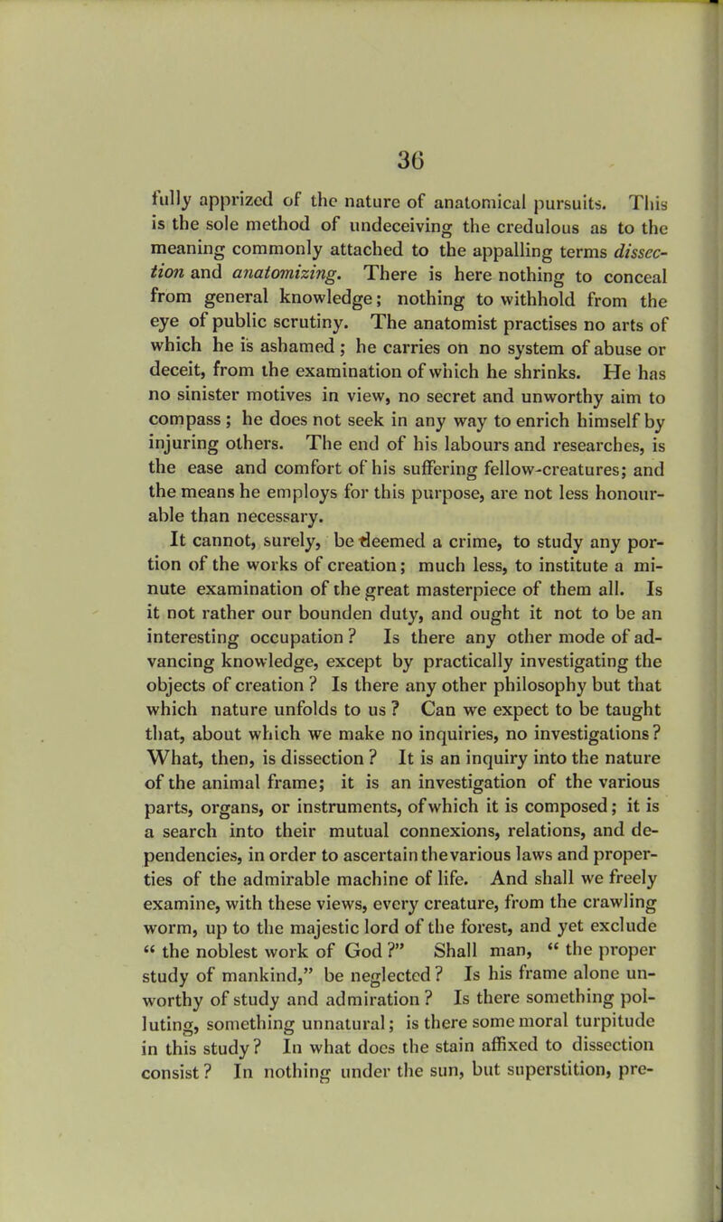 fully apprized of the nature of anatomical pursuits. This is the sole method of undeceiving the credulous as to the meaning commonly attached to the appalling terms dissec- tion and anatomizing. There is here nothing to conceal from general knowledge; nothing to withhold from the eye of public scrutiny. The anatomist practises no arts of which he is ashamed ; he carries on no system of abuse or deceit, from the examination of which he shrinks. He has no sinister motives in view, no secret and unworthy aim to compass ; he does not seek in any way to enrich himself by injuring others. The end of his labours and researches, is the ease and comfort of his suffering fellow-creatures; and the means he employs for this purpose, are not less honour- able than necessary. It cannot, surely, be deemed a crime, to study any por- tion of the works of creation; much less, to institute a mi- nute examination of the great masterpiece of them all. Is it not rather our bounden duty, and ought it not to be an interesting occupation ? Is there any other mode of ad- vancing knowledge, except by practically investigating the objects of creation ? Is there any other philosophy but that which nature unfolds to us ? Can we expect to be taught that, about which we make no inquiries, no investigations? What, then, is dissection ? It is an inquiry into the nature of the animal frame; it is an investigation of the various parts, organs, or instruments, of which it is composed; it is a search into their mutual connexions, relations, and de- pendencies, in order to ascertain the various laws and proper- ties of the admirable machine of life. And shall we freely examine, with these views, every creature, from the crawling worm, up to the majestic lord of the forest, and yet exclude  the noblest work of God ? Shall man,  the proper study of mankind, be neglected ? Is his frame alone un- worthy of study and admiration ? Is there something pol- luting, something unnatural; is there some moral turpitude in this study ? In what docs the stain affixed to dissection consist ? In nothing under the sun, but superstition, pre-