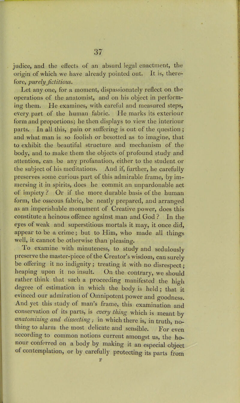 judice, and the effects of an absurd legal enactment, the origin of which we have already pointed out. It is, there- fore, purely Jictitions. Let any one, for a moment, dispassionately reflect on the operations of the anatomist, and on his object in perform- ing them. He examines, with careful and measured steps, every part of the human fabric. He marks its exteriour form and proportions; he then displays to view the interiour parts. In all this, pain or suffering is out of the question ; and what man is so foolish or besotted as to imagine, that to exhibit the beautiful structure and mechanism of the body, and to make them the objects of profound study and attention, can be any profanation, either to the student or the subject of his meditations. And if, further, he carefully preserves some curious part of this admirable frame, by im- mersing it in spirits, does he commit an unpardonable act of impiety ? Or if the more durable basis of the human form, the osseous fabric, be neatly prepared, and arranged as an imperishable monument of Creative power, does this constitute a heinous offence against man and God ? In the eyes of weak and superstitious mortals it may, it once did, appear to be a crime; but to Him, who made all things well, it cannot be otherwise than pleasing. To examine with minuteness, to study and sedulously preserve the master-piece of the Creator's wisdom, can surely be offering it no indignity ; treating it with no disrespect; heaping upon it no insult. On the contrary, we should rather think that such a proceeding manifested the high degree of estimation in which the body is held; that it evinced our admiration of Omnipotent power and goodness. And yet this study of man's frame, this examination and conservation of its parts, is every thing which is meant by anatomizing and dissecting; in which there is, in truth, no- thing to alarm the most delicate and sensible. For even according to common notions current amongst us, the ho- nour conferred on a body by making it an especial object of contemplation, or by carefully protecting its parts from F