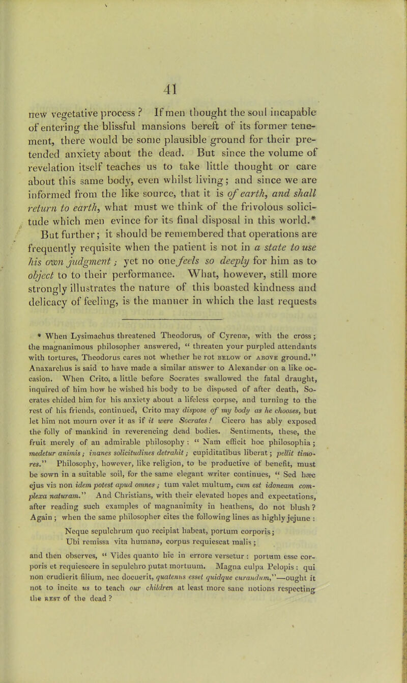new vegetative process ? If men thought the soul incapable of entering the blissful mansions bereft of its former tene- ment, there would be some plausible ground for their pre- tended anxiety about the dead. But since the volume of revelation itself teaches us to take little thought or care about this same body, even whilst living; and since we are informed from the like source, that it is of earth, and shall return to earth, what must we think of the frivolous solici- tude which men evince for its final disposal in this world.* But further; it should be remembered that operations are frequently requisite when the patient is not in a state to use his oxm judgment; yet no one feels so deeply for him as to object to to their performance. What, however, still more strongly illustrates the nature of this boasted kindness and delicacy of feeling, is the manner in which the last requests • When Lysimachus threatened Theodorus, of Cyrena?, with the cross; the magnanimous philosopher answered,  threaten your purpled attendants with tortures, Theodorus cares not whether he rot below or above ground. Anaxarchus is said to have made a similar answer to Alexander on a like oc- casion. When Crito, a little before Socrates swallowed the fatal draught, inquired of him how he wished his body to be disposed of after death, So- crates chided him for his anxiety about a lifeless corpse, and turning to the rest of his friends, continued, Crito may dispose of my body as he chooses, but let him not mourn over it as if it were Socrates! Cicero has ably exposed the folly of mankind in reverencing dead bodies. Sentiments, these, the fruit merely of au admirable philosophy :  Nam efficit hoc philosophia ; medetur animis; inanes solicitudines deirahit ; cupiditatibus liberat; pellit timo~ res. Philosophy, however, like religion, to be productive of benefit, must be sown in a suitable soil, for the same elegant writer continues,  Sed hxc ejus vis non idem potest apud omnes ; turn valet multum, caw est idoneam com- plexa naturam. And Christians, with their elevated hopes and expectations, after reading such examples of magnanimity in heathens, do not blush ? Again ; when the same philosopher cites the following lines as highly jejune : Neque sepulchrum quo recipiat habeat, portum corporis; Ubi rcmissa vita humana, corpus requiescat malis ; and then observes,  Vides quanto hie in errore versetur : portum esse cor- poris et requiescere in sepulchro putat mortuum. Magna culpa Pelopis : qui non crudierit filium, nec docuerit, quatcnus essel quidque curandum—ought it not to incite tea to teach our children at least more sane notions respecting the rest of the dead ?