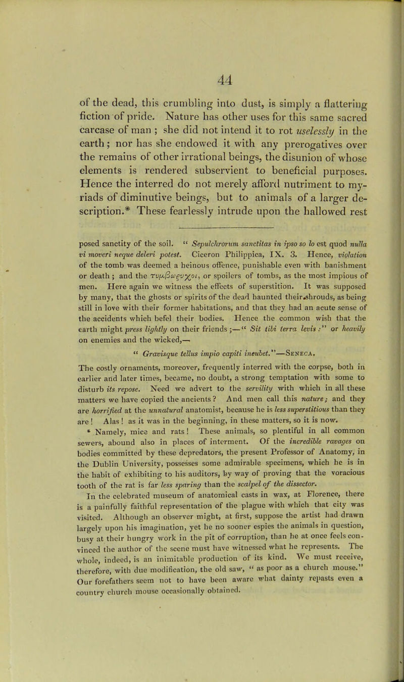 of the dead, this crumbling into dust, is simply a flattering fiction of pride. Nature has other uses for this same sacred carcase of man ; she did not intend it to rot uselessly in the earth; nor has she endowed it with any prerogatives over the remains of other irrational beings, the disunion of whose elements is rendered subservient to beneficial purposes. Hence the interred do not merely afford nutriment to my- riads of diminutive beings, but to animals of a larger de- scription.* These fearlessly intrude upon the hallowed rest posed sanctity of the soil.  Sepulchrorum saticlilas in ipso so lo est quod nulla vi moveri neque deleri potest. Ciceron Philippics, IX. 3. Hence, violation of the tomb was deemed a heinous offence, punishable even with banishment or death ; and the rv^u^v^oi, or spoilers of tombs, as the most impious of men. Here again we witness the effects of superstition. It was supposed by many, that the ghosts or spirits of the dead haunted their.shrouds, as being still in love with their former habitations, and that they had an acute sense of the accidents which befel their bodies. Hence the common wish that the earth might press lightly on their friends;— Sit tibi terra levin: or heavily on enemies and the wicked,—■  Gravisque tellies impio capiti ineubet.—Seneca. The costly ornaments, moreover, frequently interred with the corpse, both in earlier and later times, became, no doubt, a strong temptation with some to disturb its repose. Need we advert to the servility with which in all these matters we have copied the ancients? And men call this nature; and they are horrified at the unnatural anatomist, because he is less superstitious than they are ! Alas ! as it was in the beginning, in these matters, so it is now. * Namely, mice and rats! These animals, so plentiful in all common sewers, abound also in places of interment. Of the incredible ravages on bodies committed by these depredators, the present Professor of Anatomy, in the Dublin University, possesses some admirable specimens, which he is in the habit of exhibiting to his auditors, by way or proving that the voracious tooth of the rat is far less sparing than the scalpel of the dissector. In the celebrated museum of anatomical casts in wax, at Florence, there is a painfully faithful representation of the plague with which that city was visited. Although an observer might, at first, suppose the artist had drawn largely upon his imagination, yet he no sooner espies the animals in question, busy at their hungry work in the pit of corruption, than he at once feels con- vinced the author of the scene must have witnessed what he represents. The whole, indeed, is an inimitable production of its kind. We must receive, therefore, with due modification, the old saw,  as poor as a church mouse. Our forefathers seem not to have been aware what dainty repasts even a country church mouse occasionally obtained.