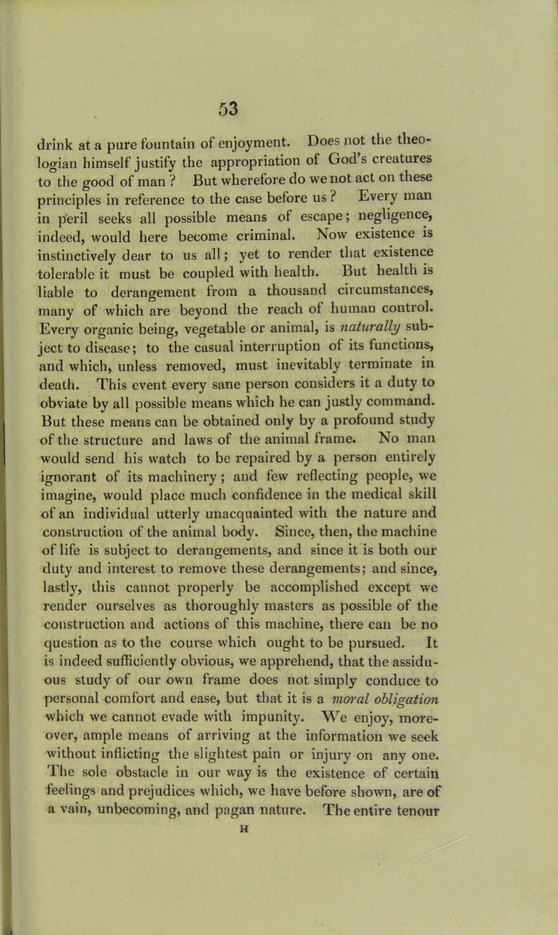 drink at a pure fountain of enjoyment. Does not the theo- logian himself justify the appropriation of God's creatures to the good of man ? But wherefore do we not act on these principles in reference to the case before us ? Every man in peril seeks all possible means of escape; negligence, indeed, would here become criminal. Now existence is instinctively dear to us all; yet to render that existence tolerable it must be coupled with health. But health is liable to derangement from a thousand circumstances, many of which are beyond the reach of human control. Every organic being, vegetable or animal, is naturally sub- ject to disease; to the casual interruption of its functions, and which, unless removed, must inevitably terminate in death. This event every sane person considers it a duty to obviate by all possible means which he can justly command. But these means can be obtained only by a profound study of the structure and laws of the animal frame. No man would send his watch to be repaired by a person entirely ignorant of its machinery; and few reflecting people, we imagine, would place much confidence in the medical skill of an individual utterly unacquainted with the nature and construction of the animal body. Since, then, the machine of life is subject to derangements, and since it is both our duty and interest to remove these derangements; and since, lastly, this cannot properly be accomplished except we render ourselves as thoroughly masters as possible of the construction and actions of this machine, there can be no question as to the course which ought to be pursued. It is indeed sufficiently obvious, we apprehend, that the assidu- ous study of our own frame does not simply conduce to personal comfort and ease, but that it is a moral obligation which we cannot evade with impunity. We enjoy, more- over, ample means of arriving at the information we seek without inflicting the slightest pain or injury on any one. The sole obstacle in our way is the existence of certain feelings and prejudices which, we have before shown, are of a vain, unbecoming, and pagan nature. The entire tenour H