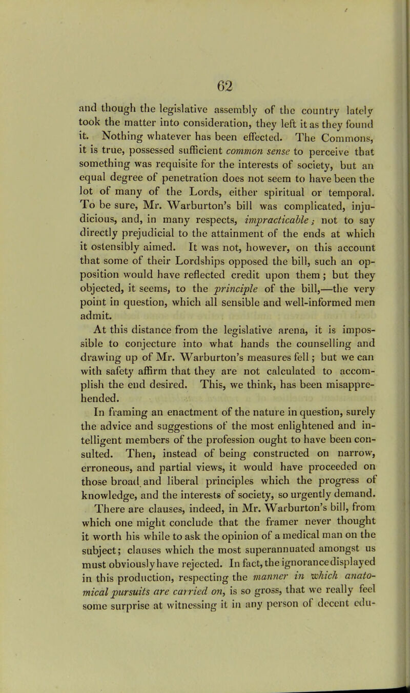 and though the legislative assembly of the country lately took the matter into consideration, they left it as they found it. Nothing whatever has been effected. The Commons, it is true, possessed sufficient common sense to perceive that something was requisite for the interests of society, but an equal degree of penetration does not seem to have been the lot of many of the Lords, either spiritual or temporal. To be sure, Mr. Warburton's bill was complicated, inju- dicious, and, in many respects, impracticable; not to say directly prejudicial to the attainment of the ends at which it ostensibly aimed. It was not, however, on this account that some of their Lordships opposed the bill, such an op- position would have reflected credit upon them; but they objected, it seems, to the principle of the bill,—the very point in question, which all sensible and well-informed men admit. At this distance from the legislative arena, it is impos- sible to conjecture into what hands the counselling and drawing up of Mr. Warburton's measures fell; but we can with safety affirm that they are not calculated to accom- plish the end desired. This, we think, has been misappre- hended. In framing an enactment of the nature in question, surely the advice and suggestions of the most enlightened and in- telligent members of the profession ought to have been con- sulted. Then, instead of being constructed on narrow, erroneous, and partial views, it would have proceeded on those broad and liberal principles which the progress of knowledge, and the interests of society, so urgently demand. There are clauses, indeed, in Mr. Warburton's bill, from which one might conclude that the framer never thought it worth his while to ask the opinion of a medical man on the subject; clauses which the most superannuated amongst us must obviously have rejected. In fact, the ignorancedisplayed in this production, respecting the manner in which anato- mical pursuits are carried on, is so gross, that we really feel some surprise at witnessing it in any person of decent edti-