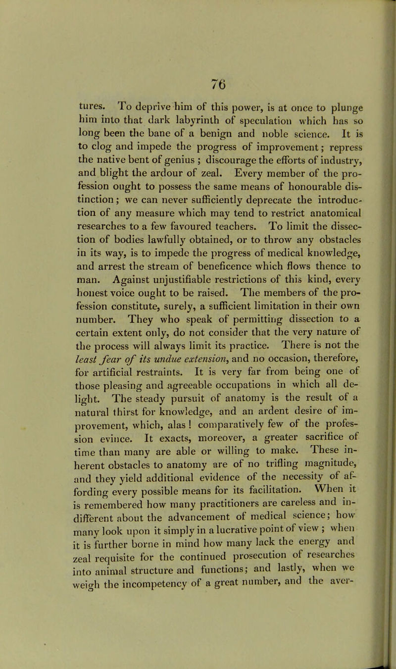 tures. To deprive him of this power, is at once to plunge him into that dark labyrinth of speculation which has so long been the bane of a benign and noble science. It is to clog and impede the progress of improvement; repress the native bent of genius ; discourage the efforts of industry, and blight the ardour of zeal. Every member of the pro- fession ought to possess the same means of honourable dis- tinction ; we can never sufficiently deprecate the introduc- tion of any measure which may tend to restrict anatomical researches to a few favoured teachers. To limit the dissec- tion of bodies lawfully obtained, or to throw any obstacles in its way, is to impede the progress of medical knowledge, and arrest the stream of beneficence which flows thence to man. Against unjustifiable restrictions of this kind, every honest voice ought to be raised. The members of the pro- fession constitute, surely, a sufficient limitation in their own number. They who speak of permitting dissection to a certain extent only, do not consider that the very nature of the process will always limit its practice. There is not the least fear of its undue extension, and no occasion, therefore, for artificial restraints. It is very far from being one of those pleasing and agreeable occupations in which all de- light. The steady pursuit of anatomy is the result of a natural thirst for knowledge, and an ardent desire of im- provement, which, alas ! comparatively few of the profes- sion evince. It exacts, moreover, a greater sacrifice of time than many are able or willing to make. These in- herent obstacles to anatomy are of no trifling magnitude, and they yield additional evidence of the necessity of af- fording every possible means for its facilitation. When it is remembered how many practitioners are careless and in- different about the advancement of medical science; how many look upon it simply in a lucrative point of view ; when it is further borne in mind how many lack the energy and zeal requisite for the continued prosecution of researches into animal structure and functions; and lastly, when we weio-h the incompetency of a great number, and the aver-