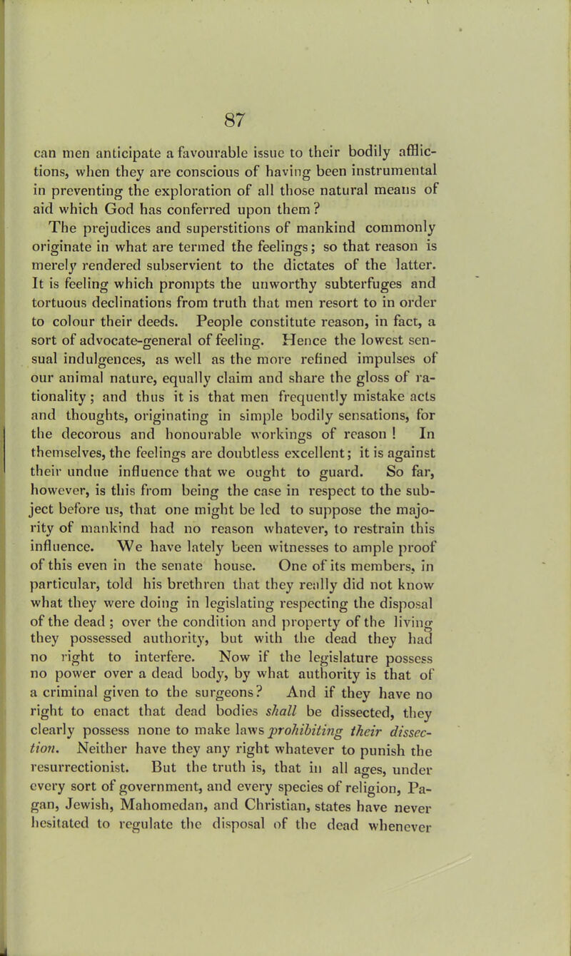 can men anticipate a favourable issue to their bodily afflic- tions, when they are conscious of having been instrumental in preventing the exploration of all those natural means of aid which God has conferred upon them ? The prejudices and superstitions of mankind commonly originate in what are termed the feelings; so that reason is merely rendered subservient to the dictates of the latter. It is feeling which prompts the unworthy subterfuges and tortuous declinations from truth that men resort to in order to colour their deeds. People constitute reason, in fact, a sort of advocate-general of feeling. Hence the lowest sen- sual indulgences, as well as the more refined impulses of our animal nature, equally claim and share the gloss of ra- tionality ; and thus it is that men frequently mistake acts and thoughts, originating in simple bodily sensations, for the decoi'ous and honourable workings of reason ! In themselves, the feelings are doubtless excellent; it is against their undue influence that we ought to guard. So far, however, is this from being the case in respect to the sub- ject before us, that one might be led to suppose the majo- rity of mankind had no reason whatever, to restrain this influence. We have lately been witnesses to ample proof of this even in the senate house. One of its members, in particular, told his brethren that they really did not know what they were doing in legislating respecting the disposal of the dead ; over the condition and property of the living they possessed authority, but with the dead they had no right to interfere. Now if the legislature possess no power over a dead body, by what authority is that of a criminal given to the surgeons? And if they have no right to enact that dead bodies shall be dissected, they clearly possess none to make laws prohibiting their dissec- tion. Neither have they any right whatever to punish the resurrectionist. But the truth is, that in all asres, under every sort of government, and every species of religion, Pa- gan, Jewish, Mahomedan, and Christian, states have never hesitated to regulate the disposal of the dead whenever