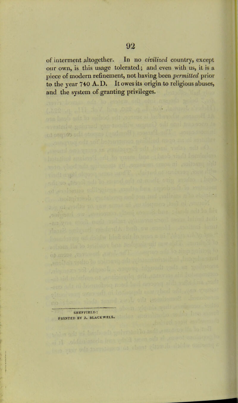 of interment Altogether. In no civilized country, except our own, is this usage tolerated; and even with us, it is a piece of modern refinement, not having been permitted prior to the year 740 A. D. It owes its origin to religious abuses, and the system of granting privileges. SHEFFIELD : PRINTED BV J. BLACKWEIX.