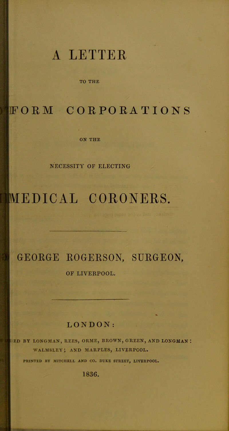 A LETTER TO THE IFORM CORPORATIONS ON THE NECESSITY OF ELECTING VTEDICAL CORONERS. GEORGE ROGERSON, SURGEON, OF LIVERPOOL. LONDON: ED BY LONGMAN, HEES, ORME, BROWN, GREEN, AND LONGMAN walmsley; and marples, Liverpool. PRINTED BY MITCHELL AND CO. DUKE STREET, LIVERPOOL. 1836