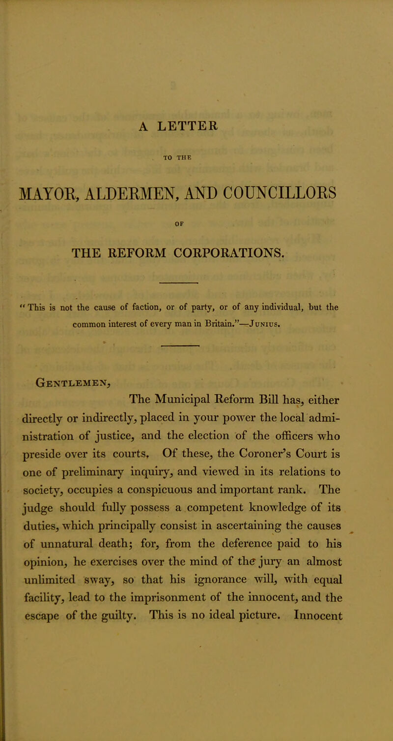 TO THE MAYOR, ALDERMEN, AND COUNCILLORS OF THE REFORM CORPORATIONS.  This is not the cause of faction, or of party, or of any individual, but the common interest of every man in Britain.”—Junius. Gentlemen, The Municipal Reform Bill has, either directly or indirectly, placed in your power the local admi- nistration of justice, and the election of the officers who preside over its courts. Of these, the Coroner’s Court is one of preliminary inquiry, and viewed in its relations to society, occupies a conspicuous and important rank. The judge should fully possess a competent knowledge of its duties, which principally consist in ascertaining the causes of unnatural death; for, from the deference paid to his opinion, he exercises over the mind of the jury an almost unlimited sway, so that his ignorance will, with equal facility, lead to the imprisonment of the innocent, and the escape of the guilty. This is no ideal picture. Innocent