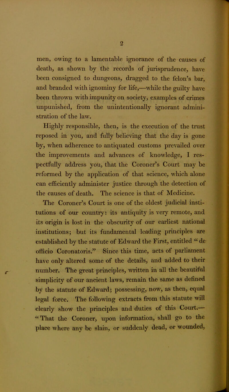 men, owing to a lamentable ignorance of the causes of death, as shown by the records of jurisprudence, have been consigned to dungeons, dragged to the felon’s bar, and branded with ignominy for life,—while the guilty have been thrown with impunity on society, examples of crimes unpunished, from the unintentionally ignorant admini- stration of the law. Highly responsible, then, is the execution of the trust reposed in you, and fully believing that the day is gone by, when adherence to antiquated customs prevailed over the improvements and advances of knowledge, I res- pectfully address you, that the Coroner’s Court may be reformed by the application of that science, which alone can efficiently administer justice through the detection of the causes of death. The science is that of Medicine. The Coroner’s Court is one of the oldest judicial insti- tutions of our country: its antiquity is very remote, and its origin is lost in the obscurity of our earliest national institutions; but its fundamental leading principles are established by the statute of Edward the First, entitled “ de officio Coronatoris.” Since this time, acts of parliament have only altered some of the details, and added to their number. The great principles, written in all the beautiful simplicity of our ancient laws, remain the same as defined by the statute of Edward; possessing, now, as then, equal legal force. The following extracts from this statute will clearly show the principles and duties of this Court.— “ That the Coroner, upon information, shall go to the place where any be slain, or suddenly dead, or wounded,