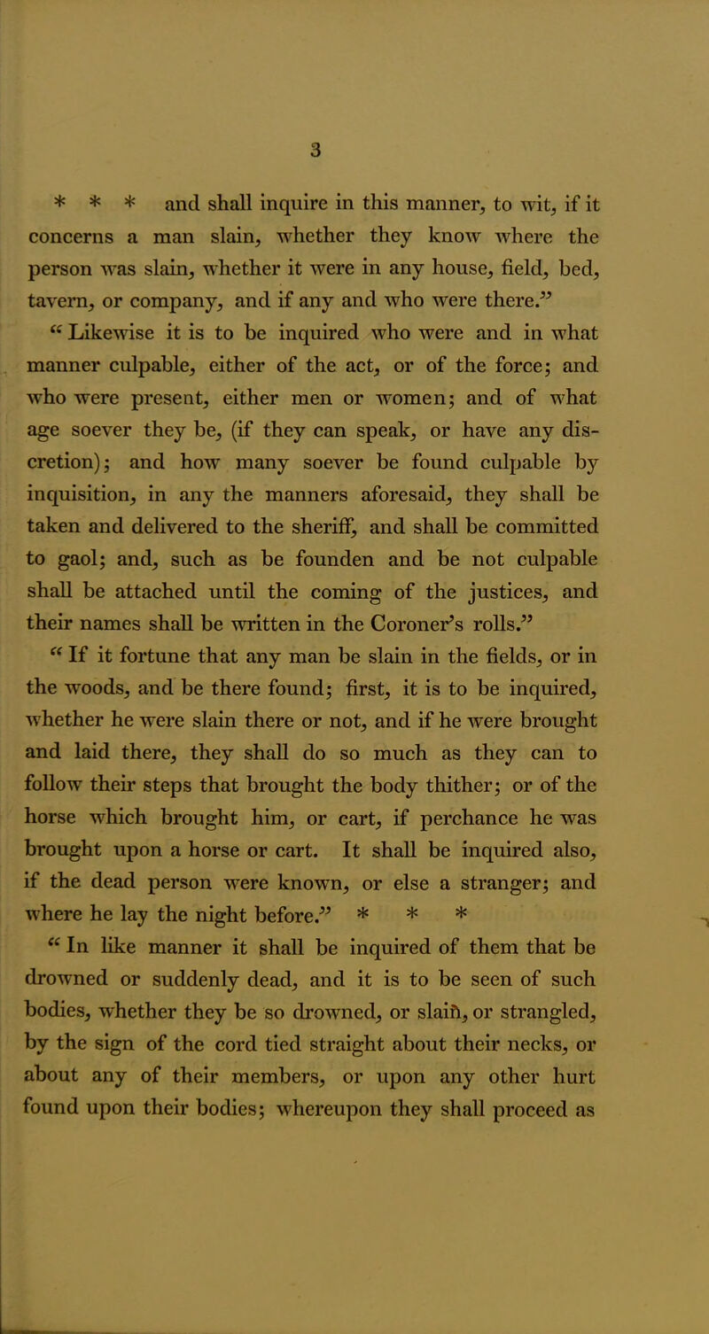 * * * and shall inquire in this manner, to wit, if it concerns a man slain, whether they know where the person was slain, whether it were in any house, field, bed, tavern, or company, and if any and who were there.” “ Likewise it is to be inquired who were and in what manner culpable, either of the act, or of the force; and who were present, either men or women; and of what age soever they be, (if they can speak, or have any dis- cretion); and how many soever be found culpable by inquisition, in any the manners aforesaid, they shall be taken and delivered to the sheriff, and shall be committed to gaol; and, such as be founden and be not culpable shall be attached until the coming of the justices, and their names shall be written in the Coroner’s rolls.” “ If it fortune that any man be slain in the fields, or in the woods, and be there found; first, it is to be inquired, whether he were slain there or not, and if he were brought and laid there, they shall do so much as they can to follow their steps that brought the body thither; or of the horse which brought him, or cart, if perchance he was brought upon a horse or cart. It shall be inquired also, if the dead person were known, or else a stranger; and where he lay the night before.” * * * f£ In like manner it shall be inquired of them that be drowned or suddenly dead, and it is to be seen of such bodies, whether they be so drowned, or slaift, or strangled, by the sign of the cord tied straight about their necks, or about any of their members, or upon any other hurt found upon their bodies; whereupon they shall proceed as