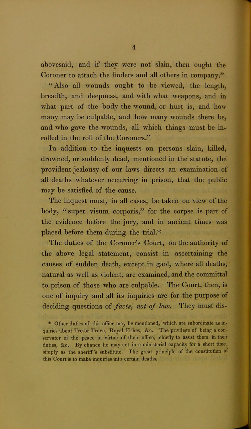 abovesaid, and if they were not slain, then ought the Coroner to attach the finders and all others in company .” “Also all wounds ought to be viewed, the length, breadth, and deepness, and with what weapons, and in what part of the body the wound, or hurt is, and how many may be culpable, and how many wounds there be, and who gave the wTounds, all which things must be in- rolled in the roll of the Coroners.” In addition to the inquests on persons slain, killed, drowned, or suddenly dead, mentioned in the statute, the provident jealousy of our laws directs an examination of all deaths whatever occurring in prison, that the public may be satisfied of the cause. The inquest must, in all cases, be taken on view of the body, “super visum corporis,” for the corpse is part of the evidence before the jury, and in ancient times was placed before them during the trial.* The duties of the Coroner’s Court, on the authority of the above legal statement, consist in ascertaining the causes of sudden death, except in gaol, where all deaths, natural as well as violent, are examined, and the committal to prison of those who are culpable. The Court, then, is one of inquiry and all its inquiries are for the purpose of deciding questions of facts, not of law. They must dis- * Other duties of this office may be mentioned, which are subordinate as in- quiries about Tresor Trove, Royal Fishes, &c. The privilege of being a con- servator of the peace in virtue of their office, chiefly to assist them in their duties, &c. By chance he may act in a ministerial capacity for a short time, simply as the sheriff’s substitute. The great principle of the constitution of this Court is to make inquiries into certain deaths.