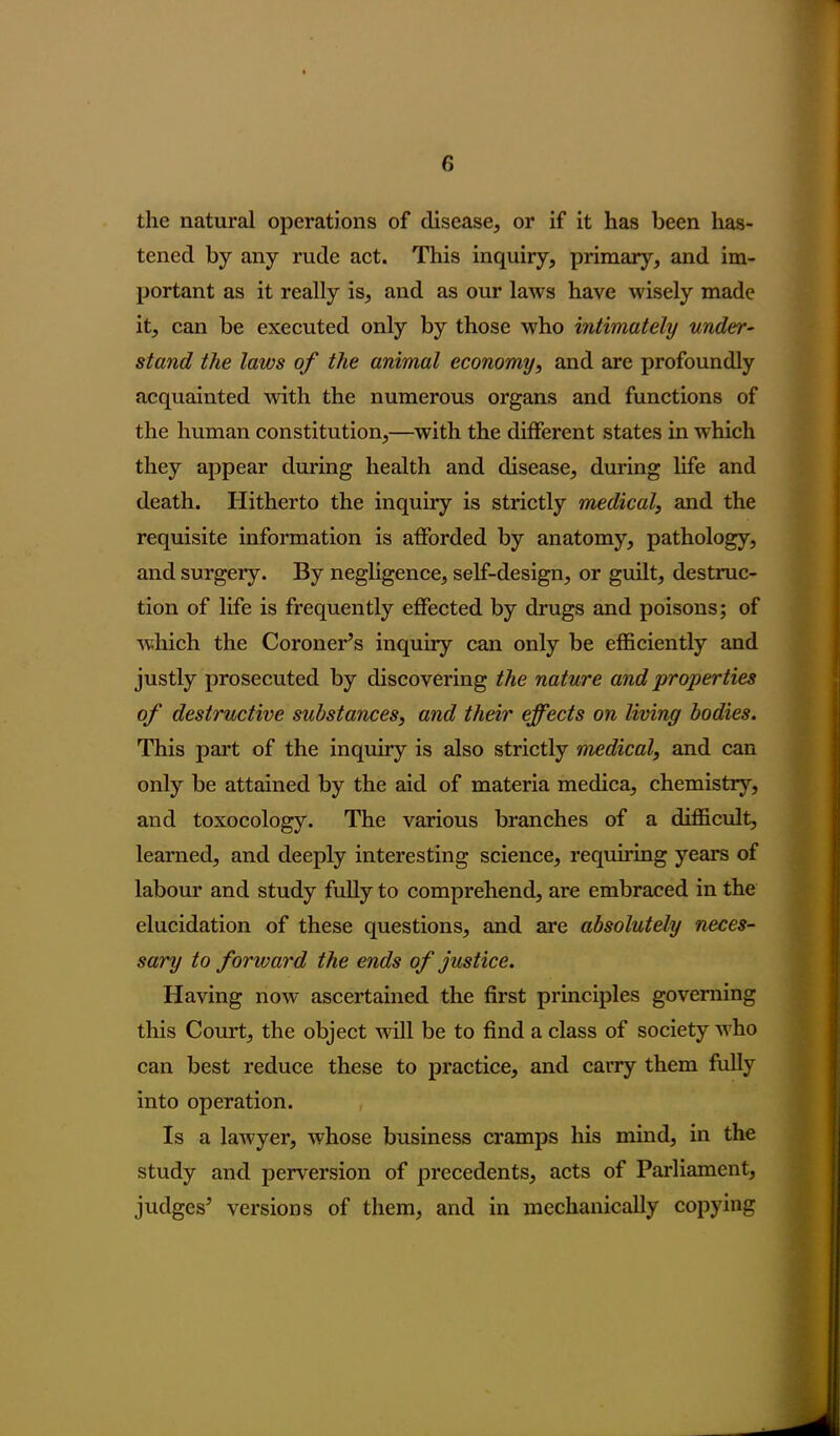 the natural operations of disease, or if it has been has- tened by any rude act. This inquiry, primary, and im- portant as it really is, and as our laws have wisely made it, can be executed only by those who intimately under- stand the laws of the animal economy, and are profoundly acquainted with the numerous organs and functions of the human constitution,—with the different states in which they appear during health and disease, during life and death. Hitherto the inquiry is strictly medical, and the requisite information is afforded by anatomy, pathology, and surgeiy. By negligence, self-design, or guilt, destruc- tion of life is frequently effected by drugs and poisons; of which the Coroner’s inquiry can only be efficiently and justly prosecuted by discovering the nature and properties of destructive substances, and their effects on living bodies. This part of the inquiry is also strictly medical, and can only be attained by the aid of materia medica, chemistry, and toxocology. The various branches of a difficult, learned, and deeply interesting science, requiring years of labour and study fully to comprehend, are embraced in the elucidation of these questions, and are absolutely neces- sary to forward the ends of justice. Having now ascertained the first principles governing this Court, the object will be to find a class of society who can best reduce these to practice, and carry them fully into operation. Is a laAvyer, whose business cramps his mind, in the study and perversion of precedents, acts of Parliament, judges* versions of them, and in mechanically copying