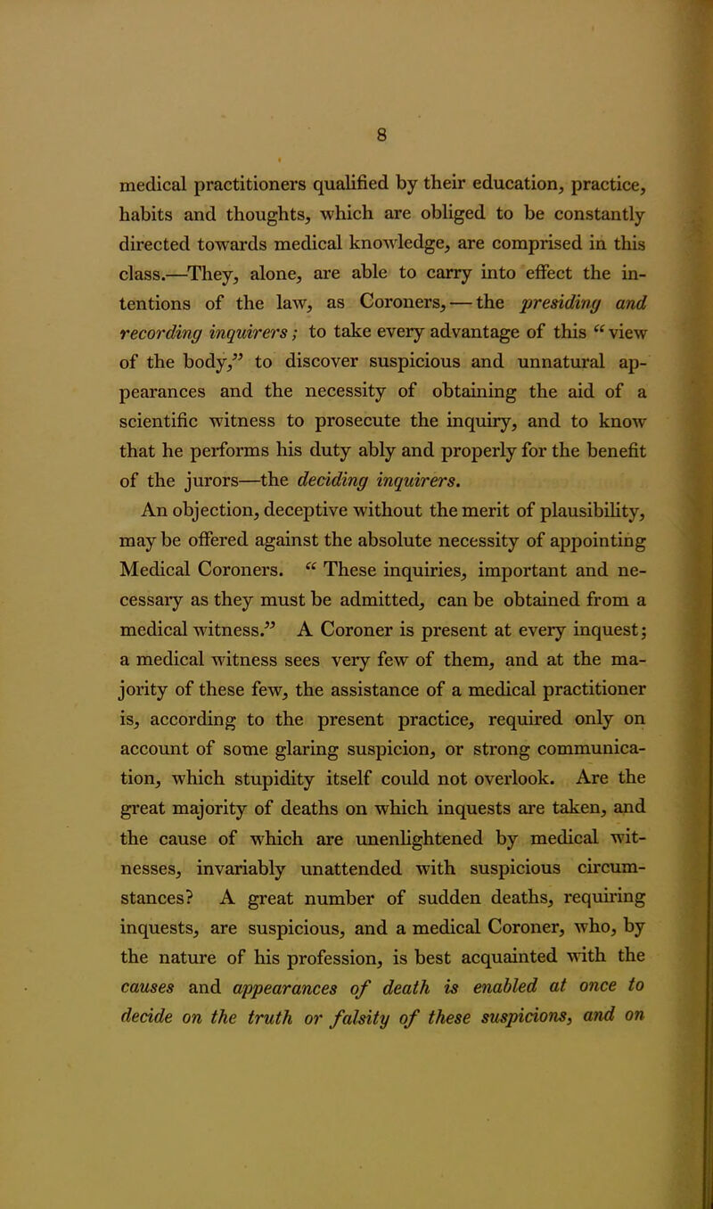 medical practitioners qualified by their education, practice, habits and thoughts, which are obliged to be constantly directed towards medical knowledge, are comprised in this class.—They, alone, are able to carry into effect the in- tentions of the law, as Coroners, — the presiding and recording inquirers; to take every advantage of this u view of the body,” to discover suspicious and unnatural ap- pearances and the necessity of obtaining the aid of a scientific witness to prosecute the inquiry, and to know that he performs his duty ably and properly for the benefit of the jurors—the deciding inquirers. An objection, deceptive without the merit of plausibility, may be offered against the absolute necessity of appointing Medical Coroners. “ These inquiries, important and ne- cessary as they must be admitted, can be obtained from a medical witness.” A Coroner is present at every inquest; a medical witness sees very few of them, and at the ma- jority of these few, the assistance of a medical practitioner is, according to the present practice, required only on account of some glaring suspicion, or strong communica- tion, which stupidity itself could not overlook. Are the great majority of deaths on which inquests are taken, and the cause of which are unenlightened by medical wit- nesses, invariably unattended with suspicious circum- stances? A great number of sudden deaths, requiring inquests, are suspicious, and a medical Coroner, who, by the nature of his profession, is best acquainted with the causes and appearances of death is enabled at once to decide on the truth or falsity of these suspicions, and on