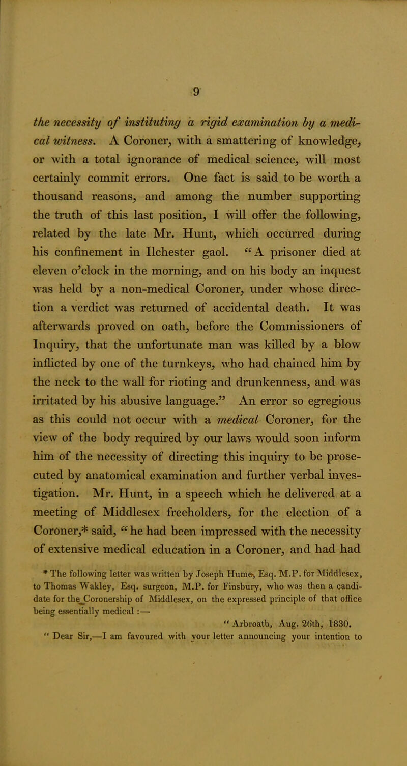 the necessity of instituting a rigid examination by a medi- cal ivitness. A Coroner, with a smattering of knowledge, or with a total ignorance of medical science, will most certainly commit errors. One fact is said to be worth a thousand reasons, and among the number supporting the truth of this last position, I will offer the following, related by the late Mr. Hunt, which occurred during his confinement in Ilchester gaol. “ A prisoner died at eleven o’clock in the morning, and on his body an inquest was held by a non-medical Coroner, under whose direc- tion a verdict was returned of accidental death. It was afterwards proved on oath, before the Commissioners of Inquiry, that the unfortunate man was killed by a blow inflicted by one of the turnkeys, who had chained him by the neck to the Avail for rioting and drunkenness, and was irritated by his abusive language.” An error so egregious as this could not occur with a medical Coroner, for the view of the body required by our laws would soon inform him of the necessity of directing this inquiry to be prose- cuted by anatomical examination and further verbal inves- tigation. Mr. Hunt, in a speech which he delivered at a meeting of Middlesex freeholders, for the election of a Coroner,* said, “ he had been impressed with the necessity of extensive medical education in a Coroner, and had had * The following letter was written by Joseph Hum©-, Esq. M.P. for Middlesex, to Thomas Wakley, Esq. surgeon, M.P. for Finsbury, who was then a candi- date for thejCoronership of Middlesex, on the expressed principle of that office being essentially medical:— “ Arbroath, Aug. 2(ith, 1830. “ Dear Sir,—I am favoured with vour letter announcing your intention to /