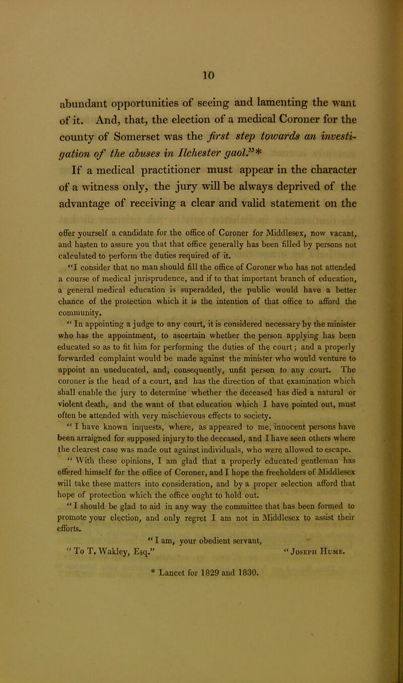 abundant opportunities of seeing and lamenting the want of it. And, that, the election of a medical Coroner for the county of Somerset was the first step towards an investi- gation of the abuses in Ilchester gaol.”* If a medical practitioner must appear in the character of a witness only, the jury will be always deprived of the advantage of receiving a clear and valid statement on the offer yourself a candidate for the office of Coroner for Middlesex, now vacant, and hasten to assure you that that office generally has been filled by persons not calculated to perform the duties required of it. “I consider that no man should fill the office of Coroner who has not attended a course of medical jurisprudence, and if to that important branch of education, a general medical education is superadded, the public would have a better chance of the protection which it is the intention of that office to afford the community. “ In appointing a judge to any court, it is considered necessary by the minister who has the appointment, to ascertain whether the person applying has been educated so as to fit him for performing the duties of the court; and a properly forwarded complaint would be made against the minister who would venture to appoint an uneducated, and, consequently, unfit person to any court. The coroner is the head of a court, and has the direction of that examination which shall enable the jury to determine whether the deceased has died a natural or violent death, and the want of that education which I have pointed out, must often be attended with very mischievous effects to society. “ I have known inquests, where, as appeared to me, innocent persons have been arraigned for supposed injury to the deceased, and I have seen others where the clearest case was made out against individuals, who were allowed to escape. “ With these opinions, I am glad that a properly educated gentleman has offered himself for the office of Coroner, and I hope the freeholders of Middlesex will take these matters into consideration, and by a proper selection afford that hope of protection which the office ought to hold out. “ I should be glad to aid in any way the committee that has been formed to promote your election, and only regret I am not in Middlesex to assist their efforts. “ I am, your obedient servant, “ To T. Wakley, Esq.” “Joseph Hume. * Lancet for 1829 and 1830.