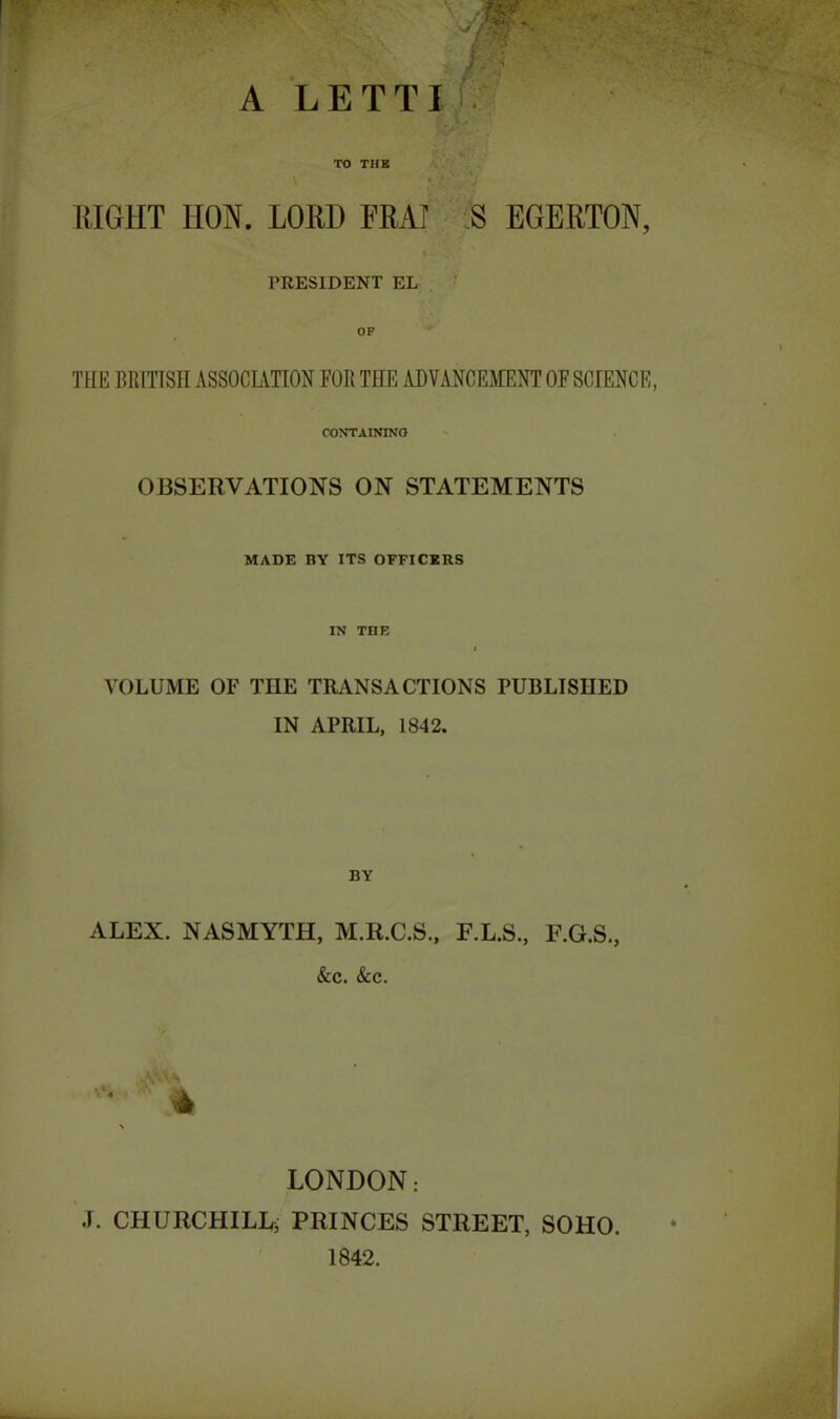 / - f/a i /. < A LETTI TO THE RIGHT 1I0N. LORD FRAT S EGERTON, PRESIDENT EL CONTAINING OBSERVATIONS ON STATEMENTS MADE BY ITS OFFICERS IN THE I VOLUME OF THE TRANSACTIONS PUBLISHED IN APRIL, 1842. BY ALEX. NASMYTH, M.R.C.S., F.L.S., F.G.S., &c. &c. * LONDON: J. CHURCHILL; PRINCES STREET, SOHO. 1842.